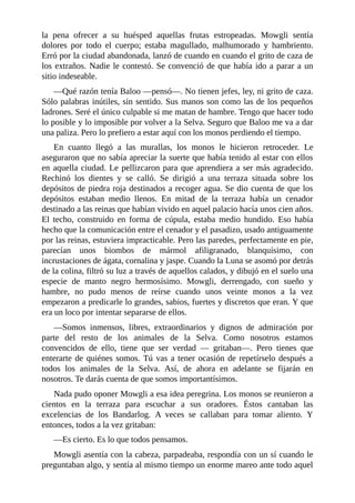 la pena ofrecer a su huésped aquellas frutas estropeadas. Mowgli sentía
dolores por todo el cuerpo; estaba magullado, malhumorado y hambriento.
Erró por la ciudad abandonada, lanzó de cuando en cuando el grito de caza de
los extraños. Nadie le contestó. Se convenció de que había ido a parar a un
sitio indeseable.
––Qué razón tenía Baloo ––pensó––. No tienen jefes, ley, ni grito de caza.
Sólo palabras inútiles, sin sentido. Sus manos son como las de los pequeños
ladrones. Seré el único culpable si me matan de hambre. Tengo que hacer todo
lo posible y lo imposible por volver a la Selva. Seguro que Baloo me va a dar
una paliza. Pero lo prefiero a estar aquí con los monos perdiendo el tiempo.
En cuanto llegó a las murallas, los monos le hicieron retroceder. Le
aseguraron que no sabía apreciar la suerte que había tenido al estar con ellos
en aquella ciudad. Le pellizcaron para que aprendiera a ser más agradecido.
Rechinó los dientes y se calló. Se dirigió a una terraza situada sobre los
depósitos de piedra roja destinados a recoger agua. Se dio cuenta de que los
depósitos estaban medio llenos. En mitad de la terraza había un cenador
destinado a las reinas que habían vivido en aquel palacio hacía unos cien años.
El techo, construido en forma de cúpula, estaba medio hundido. Eso había
hecho que la comunicación entre el cenador y el pasadizo, usado antiguamente
por las reinas, estuviera impracticable. Pero las paredes, perfectamente en pie,
parecían unos biombos de mármol afiligranado, blanquísimo, con
incrustaciones de ágata, cornalina y jaspe. Cuando la Luna se asomó por detrás
de la colina, filtró su luz a través de aquellos calados, y dibujó en el suelo una
especie de manto negro hermosísimo. Mowgli, derrengado, con sueño y
hambre, no pudo menos de reírse cuando unos veinte monos a la vez
empezaron a predicarle lo grandes, sabios, fuertes y discretos que eran. Y que
era un loco por intentar separarse de ellos.
––Somos inmensos, libres, extraordinarios y dignos de admiración por
parte del resto de los animales de la Selva. Como nosotros estamos
convencidos de ello, tiene que ser verdad –– gritaban––. Pero tienes que
enterarte de quiénes somos. Tú vas a tener ocasión de repetírselo después a
todos los animales de la Selva. Así, de ahora en adelante se fijarán en
nosotros. Te darás cuenta de que somos importantísimos.
Nada pudo oponer Mowgli a esa idea peregrina. Los monos se reunieron a
cientos en la terraza para escuchar a sus oradores. Éstos cantaban las
excelencias de los Bandarlog. A veces se callaban para tomar aliento. Y
entonces, todos a la vez gritaban:
––Es cierto. Es lo que todos pensamos.
Mowgli asentía con la cabeza, parpadeaba, respondía con un sí cuando le
preguntaban algo, y sentía al mismo tiempo un enorme mareo ante todo aquel
 