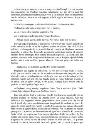 ––Vosotros y yo tenemos la misma sangre –– dijo Mowgli con mucha prisa
por pronunciar las Palabras Mágicas salvadoras: las que sirven para las
serpientes. Distinguía con claridad sus roces y sus silbidos entre los escombros
que lo rodeaban. Para estar más seguro, volvió a gritar de nuevo: A que es
verdad, ssss.
––Vosotras, protegeos ––dijeron seis serpientes en tono muy bajo.
Toda ruina en la India se convierte, con el tiempo,
en un refugio ideal para las serpientes. Por
eso el antiguo cenador era un hervidero de cobras.
––Amigo, estate quieto, no te muevas. Nos harías daño con tus pies.
Mowgli siguió fielmente la indicación. A través de los calados escuchó el
ruido tremendo de la lucha de Bagheera contra los monos. Era fácil oír los
aullidos, el chasquido de las mandíbulas, el resoplar de Bagheera mientras
avanzaba y retrocedía, buscando posiciones defensivas contra el enorme
montón de sus enemigos. Sólo trataba de salvar su pellejo. Le sucedía eso por
primera vez en su vida. «Seguro que Baloo anda cerca. Bagheera jamás habría
venido sola a esta misión», pensó Mowgli. Entonces gritó con todas sus
fuerzas:
––Bagheera, a las cisternas. Zambúllete completamente.
Bagheera oyó repetir la indicación. Al ver que Mowgli estaba a salvo,
sintió que sus fuerzas renacían. En un esfuerzo desesperado, despacio, se fue
abriendo camino hacia las cisternas. Golpeaba en el más absoluto silencio. Fue
entonces cuando oyó una voz, que llegaba desde las ruinas del muro próximo a
la Selva. Era un grito salvaje, el de Baloo. Aunque había hecho todo lo
posible, no había podido llegar antes.
––Bagheera, estoy contigo ––gritó––. Subo. Voy a ayudarte. ¡Brrr! Todo
resbala bajo mis pies. Espérame. Malditos monos.
Casi sin aliento llegó a la terraza. Quedó prácticamente enterrado por un
enorme montón de monos. Se afianzó sobre las patas traseras. Con las
delanteras iba cogiendo monos, golpeándolos unos contra otros. Se oía el
iplafl, iplafl, algo parecido al chapoteo de las palas de la rueda de un barco de
vapor. Se sintió satisfecho cuando el ruido de un cuerpo que caía en el agua le
hizo ver que Bagheera había alcanzado las cisternas. Allí los monos no podían
perseguirla. La pantera estaba metida en el agua hasta el cuello. El cansancio
hacía difícil su respiración. Los monos vigilaban desde las orillas. Se les
notaba una enorme agresividad. Estaban claramente dispuestos a echarse sobre
Bagheera en cuanto hiciera el menor intento de salir del agua. La pantera
levantó la cabeza desesperada, buscando protección, y lanzó un grito que
 