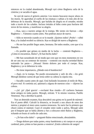 entonces en la ciudad abandonada, Mowgli oyó cómo Bagheera salía de la
cisterna y se sacudía el agua.
Se oyó de nuevo el griterío anterior. Los monos buscaron mayor altura en
los muros. Se agarraban al cuello de las estatuas y subían a lo más alto de las
defensas de la muralla. Mowgli, que bailaba de alegría en el cenador, miraba
todo a través de los calados. Incluso imitaba al búho como para burlarse del
terror de los monos, y manifestar su alegría.
––Kaa, saca a nuestro amigo de la trampa. Me siento sin fuerzas ––dijo
Bagheera––. Vámonos cuanto antes. Nos podrían atacar de nuevo.
––Sólo se moverán cuando yo se lo mande. ¡Quietos todos! ¡Psshs! ––silbó
Kaa, y la ciudad recobró su silencio. Kaa se dirigió de nuevo a Bagheera:
––No me fue posible llegar antes, hermana. De todos modos, creo que oí tu
llamada.
––Es posible que gritara en medio de la lucha –– contestó Bagheera––.
¿Cómo te encuentras, Baloo? ¿Te han hecho daño?
––Me han zarandeado de tal modo que creo que en estos momentos en vez
de ser uno soy un centenar de oseznos ––contestó con mucha seriedad Baloo
estirando las patas––. ¡Wuaaa! Siento dolores por todo el cuerpo. Kaa,
Bagheera y yo te debemos la vida.
––No tiene importancia. ¿Dónde está el hombrecito?
––Aquí, en la trampa. No puedo encaramarme y salir de ella ––les gritó
Mowgli dándose cuenta de que tenía sobre su cabeza la cúpula rota.
––Sacadlo cuanto antes de aquí. Está bailando locamente al estilo de Mao,
el pavo real. Si continúa así, aplastará a alguna de nuestras crías –– dijeron las
cobras.
––¡Ja! ¡ja! ¡Qué gracia! ––exclamó Kaa riendo––.El cachorro humano
tiene amigos en todas partes. Mowgli, retírate. Y lo mismo vosotras, Pueblo
Venenoso. Voy a derribar la pared.
Tras un detenido examen, Kaa descubrió una grieta en la pared de mármol.
Era el punto débil. Calculó la distancia, se levantó a una altura de unos dos
metros y propinó al muro unos cuantos testarazos. Su nariz fue lo primero que
chocó contra el mármol. Cayó el cenador entre ruido y polvo, Mowgli salió
por el boquete que se había abierto y fue a colocarse entre Baloo y Bagheera,
echando un brazo al cuello de cada uno.
––¿Te han echo daño? ––preguntó Baloo emocionado, abrazándolo.
––Tengo dolores por todas partes, estoy hambriento y mi cuerpo es un puro
cardenal; pero ¡cómo os han puesto a vosotros! ¡Estáis cubiertos de sangre!
 
