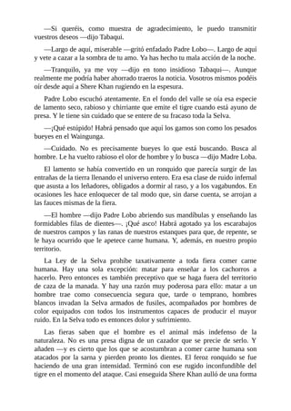 ––Si queréis, como muestra de agradecimiento, le puedo transmitir
vuestros deseos ––dijo Tabaqui.
––Largo de aquí, miserable ––gritó enfadado Padre Lobo––. Largo de aquí
y vete a cazar a la sombra de tu amo. Ya has hecho tu mala acción de la noche.
––Tranquilo, ya me voy ––dijo en tono insidioso Tabaqui––. Aunque
realmente me podría haber ahorrado traeros la noticia. Vosotros mismos podéis
oír desde aquí a Shere Khan rugiendo en la espesura.
Padre Lobo escuchó atentamente. En el fondo del valle se oía esa especie
de lamento seco, rabioso y chirriante que emite el tigre cuando está ayuno de
presa. Y le tiene sin cuidado que se entere de su fracaso toda la Selva.
––¡Qué estúpido! Habrá pensado que aquí los gamos son como los pesados
bueyes en el Waingunga.
––Cuidado. No es precisamente bueyes lo que está buscando. Busca al
hombre. Le ha vuelto rabioso el olor de hombre y lo busca ––dijo Madre Loba.
El lamento se había convertido en un ronquido que parecía surgir de las
entrañas de la tierra llenando el universo entero. Era esa clase de ruido infernal
que asusta a los leñadores, obligados a dormir al raso, y a los vagabundos. En
ocasiones les hace enloquecer de tal modo que, sin darse cuenta, se arrojan a
las fauces mismas de la fiera.
––El hombre ––dijo Padre Lobo abriendo sus mandíbulas y enseñando las
formidables filas de dientes––. ¡Qué asco! Habrá agotado ya los escarabajos
de nuestros campos y las ranas de nuestros estanques para que, de repente, se
le haya ocurrido que le apetece carne humana. Y, además, en nuestro propio
territorio.
La Ley de la Selva prohíbe taxativamente a toda fiera comer carne
humana. Hay una sola excepción: matar para enseñar a los cachorros a
hacerlo. Pero entonces es también preceptivo que se haga fuera del territorio
de caza de la manada. Y hay una razón muy poderosa para ello: matar a un
hombre trae como consecuencia segura que, tarde o temprano, hombres
blancos invadan la Selva armados de fusiles, acompañados por hombres de
color equipados con todos los instrumentos capaces de producir el mayor
ruido. En la Selva todo es entonces dolor y sufrimiento.
Las fieras saben que el hombre es el animal más indefenso de la
naturaleza. No es una presa digna de un cazador que se precie de serlo. Y
añaden ––y es cierto que los que se acostumbran a comer carne humana son
atacados por la sarna y pierden pronto los dientes. El feroz ronquido se fue
haciendo de una gran intensidad. Terminó con ese rugido inconfundible del
tigre en el momento del ataque. Casi enseguida Shere Khan aulló de una forma
 