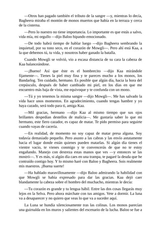 ––Otros han pagado también el tributo de la sangre ––y, mientras lo decía,
Bagheera miraba el montón de monos muertos que había en la terraza y cerca
de la cisterna.
––Pero lo nuestro no tiene importancia. Lo importante es que estás a salvo,
vida mía, mi orgullo ––dijo Baloo hipando emocionado.
––De todo habrá tiempo de hablar luego ––dijo Bagheera sembrando la
inquietud, por su tono seco, en el corazón de Mowgli––. Pero ahí está Kaa, a
la que debemos tú, tu vida, y nosotros haber ganado la batalla.
Cuando Mowgli se volvió, vio a escasa distancia de su cara la cabeza de
Kaa balanceándose.
––¡Bueno! Así que éste es el hombrecito ––dijo Kaa mirándole
fijamente––. Tienes la piel muy fina y te pareces mucho a los monos, los
Bandarlog. Ten cuidado, hermano. Es posible que algún día, hacia la hora del
crepúsculo, después de haber cambiado mi piel, en los días en que me
encuentro más baja de vista, me equivoque y te confunda con un mono.
––Tú y yo tenemos la misma sangre ––dijo Mowgli––. Me has salvado la
vida hace unos momentos. En agradecimiento, cuando tengas hambre y yo
haya cazado, será todo para ti, amiga Kaa.
––Mil gracias, hermano ––dijo Kaa al mismo tiempo que sus ojos
brillantes despedían destellos de malicia––. Me gustaría saber lo que mi
hermano, este fiero cazador, es capaz de matar. Te pido permiso para seguirte
cuando vayas de cacería.
––En realidad, de momento no soy capaz de matar presa alguna. Soy
todavía demasiado pequeño. Pero asusto a las cabras y las envío astutamente
hacia el lugar donde están quienes pueden matarlas. Si algún día tienes el
vientre vacío, te vienes conmigo y te convencerás de que no te estoy
engañando. Manejo con destreza estas manos que ves ––y entonces se las
mostró––. Y es más, si algún día caes en una trampa, te pagaré la deuda que he
contraído contigo hoy. Y lo mismo haré con Baloo y Bagheera. Sois realmente
mis maestros. ¡Buena suerte!
––Ha hablado maravillosamente ––dijo Baloo admirando la habilidad con
que Mowgli se había expresado para dar las gracias. Kaa dejó caer
blandamente la cabeza sobre el hombro del muchacho, mientras le decía:
––Tu corazón es grande y tu lengua hábil. Entre las dos cosas llegarás muy
lejos en la Selva. Pero ahora márchate con tus amigos. Vete a dormir. La luna
va a desaparecer y no quiero que veas lo que va a suceder aquí.
La Luna se hundía silenciosamente tras las colinas. Los monos parecían
una guirnalda en los muros y salientes del escenario de la lucha. Baloo se fue a
 