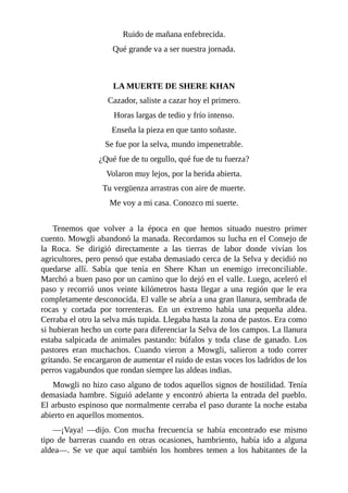 Ruido de mañana enfebrecida.
Qué grande va a ser nuestra jornada.
LA MUERTE DE SHERE KHAN
Cazador, saliste a cazar hoy el primero.
Horas largas de tedio y frío intenso.
Enseña la pieza en que tanto soñaste.
Se fue por la selva, mundo impenetrable.
¿Qué fue de tu orgullo, qué fue de tu fuerza?
Volaron muy lejos, por la herida abierta.
Tu vergüenza arrastras con aire de muerte.
Me voy a mi casa. Conozco mi suerte.
Tenemos que volver a la época en que hemos situado nuestro primer
cuento. Mowgli abandonó la manada. Recordamos su lucha en el Consejo de
la Roca. Se dirigió directamente a las tierras de labor donde vivían los
agricultores, pero pensó que estaba demasiado cerca de la Selva y decidió no
quedarse allí. Sabía que tenía en Shere Khan un enemigo irreconciliable.
Marchó a buen paso por un camino que lo dejó en el valle. Luego, aceleró el
paso y recorrió unos veinte kilómetros hasta llegar a una región que le era
completamente desconocida. El valle se abría a una gran llanura, sembrada de
rocas y cortada por torrenteras. En un extremo había una pequeña aldea.
Cerraba el otro la selva más tupida. Llegaba hasta la zona de pastos. Era como
si hubieran hecho un corte para diferenciar la Selva de los campos. La llanura
estaba salpicada de animales pastando: búfalos y toda clase de ganado. Los
pastores eran muchachos. Cuando vieron a Mowgli, salieron a todo correr
gritando. Se encargaron de aumentar el ruido de estas voces los ladridos de los
perros vagabundos que rondan siempre las aldeas indias.
Mowgli no hizo caso alguno de todos aquellos signos de hostilidad. Tenía
demasiada hambre. Siguió adelante y encontró abierta la entrada del pueblo.
El arbusto espinoso que normalmente cerraba el paso durante la noche estaba
abierto en aquellos momentos.
––¡Vaya! ––dijo. Con mucha frecuencia se había encontrado ese mismo
tipo de barreras cuando en otras ocasiones, hambriento, había ido a alguna
aldea––. Se ve que aquí también los hombres temen a los habitantes de la
 