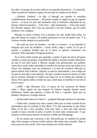 de cobre, la imagen de un dios indio en un pequeño dormitorio... Y, maravilla,
sobre la pared un auténtico espejo, de esos que se venden en las ferias.
––¡Nathoo! ¡Nathoo! ––le dijo. A Mowgli ese nombre le resultaba
completamente desconocido––. Recuerda cuando te regalé un par de zapatos
nuevos ––al tocar los pies del muchacho notó la fortísima callosidad de sus
plantas. Parecían pezuñas––. Está claro ––dijo tristemente––. Estos pies jamás
han llevado zapatos. Pero eres tan parecido a mi hijo Nathoo, que de todos
modos te voy a adoptar.
Mowgli se sentía violento. Era la primera vez que estaba bajo techo. La
paja del tejado era espesa. No podría perforarla en caso de querer huir. Y la
ventana cerrada tampoco era practicable.
––De nada me sirve ser hombre ––se dijo a sí mismo–– si no entiendo el
lenguaje que usan los hombres––. Estoy sordo, ciego y mudo. Es lo que le
pasaría a cualquier hombre que en la Selva se quisiera comunicar con
nosotros. Debo aprender el lenguaje humano.
En la Selva había tenido que aprender a repetir el grito de alerta del gamo
cuando se siente en peligro, el gruñido del jabato y muchos sonidos diferentes,
así que le fue fácil imitar a Messua cuando ésta pronunciaba una palabra.
Antes de la noche había aprendido el nombre de muchas cosas que había en la
choza. Sin embargo, tuvo sus problemas a la hora de acostarse. Mowgli no
quería dormir bajo cubierto. Aquello se parecía enteramente a una trampa de
las que se usan para cazar panteras. Así que, cuando cerraron la puerta, el salió
por la ventana. Mowgli se tendió cuan largo era en la hierba que rodeaba la
choza. Pero apenas había cerrado los ojos, sintió bajo su barbilla el roce de un
hocico suave.
––¡Ufffl ––dijo Hermano Gris, el mayor de los cachorros de Madre
Loba––. Buen regalo me das después de haberte seguido durante tantos
kilómetros. Hueles que apestas, a humo de leña y a ganado. Igual que un
hombre. Despierta, te traigo noticias.
––¿Están todos bien en la Selva? ––preguntó Mowgli mientras lo abrazaba.
––Todos bien. Aunque hay unos cuantos lobos que se están curando de las
quemaduras que les produjo la Flor Roja. Y lo más interesante es que Shere
Khan se ha ido a otro cazadero. Está muy lejos, y dice que sólo volverá
cuando le haya crecido el pelo; el pobre lo tiene todo chamuscado. Y que
entonces volverá para enterrar tus huesos a orillas del Waingunga.
––Es un asunto que concierne a dos. Recuerda que yo también he jurado
algo. Pero siempre es bueno recibir noticias. Me siento muy cansado. Todo es
nuevo para mí esta noche. Pero estoy deseoso de recibir noticias.
 
