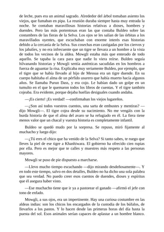 de leche, pues era un animal sagrado. Alrededor del árbol tomaban asiento los
viejos, que fumaban en pipa. La reunión duraba siempre hasta muy entrada la
noche. Se contaban maravillosas historias relativas a dioses, hombres y
duendes. Pero las más portentosas eran las que contaba Buldeo sobre las
costumbres de las fieras de la Selva. Los ojos se les salían de las órbitas a los
maravillados oyentes, que escuchaban con enorme interés esas historias
debido a la cercanía de la Selva. Sus cosechas eran castigadas por los ciervos y
los jabalíes, y no era infrecuente que un tigre se llevara a un hombre a la vista
de todos los vecinos de la aldea. Mowgli estaba más que enterado de todo
aquello. Se tapaba la cara para que nadie lo viera reírse. Buldeo seguía
hilvanando historias y Mowgli sentía auténticas sacudidas en los hombros a
fuerza de aguantar la risa. Explicaba muy seriamente Buldeo, por ejemplo, que
el tigre que se había llevado al hijo de Messua era un tigre duende. En su
cuerpo habitaba el alma de un pérfido usurero que había muerto hacía algunos
años. Se llamaba Purun Dass, y era cojo. Le habían dado un golpe en un
tumulto en el que le quemaron todos los libros de cuentas. Y el tigre también
cojeaba. Era evidente, porque dejaba huellas desiguales cuando andaba.
––¡Es cierto! ¡Es verdad! ––confirmaban los viejos lugareños.
––¿Son así todos vuestros cuentos, una sarta de embustes y mentiras? ––
dijo Mowgli––. El tigre cojea desde su nacimiento. No me vengáis con la
burda historia de que el alma del avaro se ha refugiado en él. La fiera tiene
menos valor que un chacal y vuestra historia es completamente infantil.
Buldeo se quedó mudo por la sorpresa. Se repuso, miró fijamente al
muchacho y luego dijo:
––¿Tú eres el chico que ha venido de la Selva? Si tanto sabes, te ruego que
lleves la piel de ese tigre a Khanhiwara. El gobierno ha ofrecido cien rupias
por ella. Pero es mejor que te calles y muestres más respeto a las personas
mayores.
Mowgli se puso de pie dispuesto a marcharse.
––Llevo mucho tiempo escuchando ––dijo mirando desdeñosamente––. Y
en todo este tiempo, salvo en dos detalles, Buldeo no ha dicho una sola palabra
que sea verdad. No puedo creer esos cuentos de duendes, dioses y espíritus
que él asegura haber visto.
––Ese muchacho tiene que ir ya a pastorear el ganado ––afirmó el jefe con
tono de enfado.
Mowgli, a sus ojos, era un impertinente. Hay una curiosa costumbre en las
aldeas indias: son los chicos los encargados de la custodia de los búfalos, de
llevarlos a los pastos. Y lo hacen desde las primeras horas del día hasta la
puesta del sol. Esos animales serían capaces de aplastar a un hombre blanco.
 