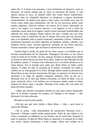 sobre ella. Y el buitre más próximo, a unos kilómetros de distancia, vería su
descenso. Al mismo tiempo que el, otros se enterarían del hecho. Y casi
apenas muerta la vaca, ya estarían sobre ella veinte buitres hambrientos.
Mientras tanto los chiquillos duermen, se despiertan y siguen durmiendo
tranquilamente. Se dedican por gusto a tejer cestas con hierba seca, que les
sirven como jaulas para saltamontes. De vez en vez provocan peleas entre
mantis religiosas. Fabrican collares con nueces de la Selva, alternando las
rojas y las negras. Les encanta observar a los lagartos al sol y cómo las
serpientes cazan ranas en la laguna. Suelen cantar canciones interminables que
adornan con unos arpegios finales típicos del país. Cuando uno oye estas
canciones, tiene la impresión de que el tiempo sólo corre para las personas,
pues a su alrededor todo se queda estancado, inmutable o eterno. También se
entretienen haciendo con barro figurillas de hombres, búfalos, caballos. Los
hombres llevan cañas. Parecen guerreros rodeados de sus fieles ejércitos.
Incluso recuerdan a dioses que reclaman la adoración de sus devotos.
Cuando llega la noche, los gritos de los niños azuzan a los búfalos que se
levantan pesadamente de los lodazales. Despegarse del barro es tan sonoro
como el ruido de los fusiles. En fila, estatuas de barro se dirigen hacia donde
ya brillan en plena llanura las luces de la aldea. Todos los días Mowgli llevaba
los búfalos a pastar. Y siempre veía a Hermano Gris a la misma distancia en la
chata llanura. Eso le bastaba para saber que Shere Khan no había vuelto
todavía. Y todos los días se acostaba en la hierba, escuchaba los ruidos y
soñaba con su vida pasada en la Selva. Mowgli habría notado la presencia de
Shere Khan al más mínimo movimiento del tigre. La quietud y el silencio eran
absolutos a lo largo de aquellas tranquilas mañanas. Pero un día vio a
Hermano Gris en el sitio que habían convenido, un árbol de dhák. Con un
gesto satisfecho llevó a los búfalos por el barranco donde estaba el árbol,
cubierto de flores rojas y doradas. Hermano Gris estaba allí, con todos los
pelos del lomo erizados.
––Sabes que decidió esconderse durante un mes para tenerte despistado.
Pues lo vi anoche cruzando los campos, con Tabaqui a sus talones –– dijo
Hermano Gris todo sofocado.
Mowgli se mostró preocupado.
––No hay por qué tener miedo a Shere Khan –– dijo––, pero temo la
astucia de Tabaqui.
––No lo temas ––dijo relamiéndose de satisfacción Hermano Gris––.
Encontré a Tabaqui cuando estaba amaneciendo. Antes de que subiera a los
cielos a compartir su sabiduría con los buitres, me lo contó todo. Después le
partí el espinazo. El plan de Shere Khan es esperarte a la entrada de la aldea
esta noche. Quiere enfrentarse a solas contigo. Ahora está echado en el
 