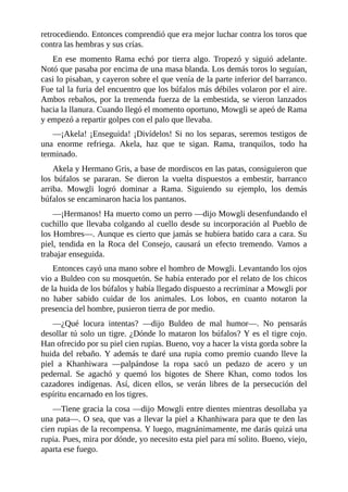 retrocediendo. Entonces comprendió que era mejor luchar contra los toros que
contra las hembras y sus crías.
En ese momento Rama echó por tierra algo. Tropezó y siguió adelante.
Notó que pasaba por encima de una masa blanda. Los demás toros lo seguían,
casi lo pisaban, y cayeron sobre el que venía de la parte inferior del barranco.
Fue tal la furia del encuentro que los búfalos más débiles volaron por el aire.
Ambos rebaños, por la tremenda fuerza de la embestida, se vieron lanzados
hacia la llanura. Cuando llegó el momento oportuno, Mowgli se apeó de Rama
y empezó a repartir golpes con el palo que llevaba.
––¡Akela! ¡Enseguida! ¡Divídelos! Si no los separas, seremos testigos de
una enorme refriega. Akela, haz que te sigan. Rama, tranquilos, todo ha
terminado.
Akela y Hermano Gris, a base de mordiscos en las patas, consiguieron que
los búfalos se pararan. Se dieron la vuelta dispuestos a embestir, barranco
arriba. Mowgli logró dominar a Rama. Siguiendo su ejemplo, los demás
búfalos se encaminaron hacia los pantanos.
––¡Hermanos! Ha muerto como un perro ––dijo Mowgli desenfundando el
cuchillo que llevaba colgando al cuello desde su incorporación al Pueblo de
los Hombres––. Aunque es cierto que jamás se hubiera batido cara a cara. Su
piel, tendida en la Roca del Consejo, causará un efecto tremendo. Vamos a
trabajar enseguida.
Entonces cayó una mano sobre el hombro de Mowgli. Levantando los ojos
vio a Buldeo con su mosquetón. Se había enterado por el relato de los chicos
de la huida de los búfalos y había llegado dispuesto a recriminar a Mowgli por
no haber sabido cuidar de los animales. Los lobos, en cuanto notaron la
presencia del hombre, pusieron tierra de por medio.
––¿Qué locura intentas? ––dijo Buldeo de mal humor––. No pensarás
desollar tú solo un tigre. ¿Dónde lo mataron los búfalos? Y es el tigre cojo.
Han ofrecido por su piel cien rupias. Bueno, voy a hacer la vista gorda sobre la
huida del rebaño. Y además te daré una rupia como premio cuando lleve la
piel a Khanhiwara ––palpándose la ropa sacó un pedazo de acero y un
pedernal. Se agachó y quemó los bigotes de Shere Khan, como todos los
cazadores indígenas. Así, dicen ellos, se verán libres de la persecución del
espíritu encarnado en los tigres.
––Tiene gracia la cosa ––dijo Mowgli entre dientes mientras desollaba ya
una pata––. O sea, que vas a llevar la piel a Khanhiwara para que te den las
cien rupias de la recompensa. Y luego, magnánimamente, me darás quizá una
rupia. Pues, mira por dónde, yo necesito esta piel para mí solito. Bueno, viejo,
aparta ese fuego.
 