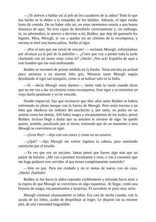 ––¿Te atreves a hablar así al jefe de los cazadores de la aldea? Todo lo que
has hecho se lo debes a la estupidez de los búfalos. Además, el tigre estaba
harto de comida. De no haber sido así, en estos momentos estaría a una buena
distancia de aquí. No eres capaz de desollarlo correctamente y, sin embargo,
tú, un advenedizo, te atreves a decirme a mí, Buldeo, que deje de quemarle los
bigotes. Mira, Mowgli, te vas a quedar sin un céntimo de la recompensa, y
encima te daré una buena paliza. Suelta al tigre.
––¡Por el toro que me sirvió de rescate! –– exclamó Mowgli, esforzándose
por alcanzar ya la piel de la paletilla––. ¿Crees que voy a perder toda la tarde
charlando con un mono viejo como tú? ¡Akela! ¡Ven acá! Espabila de aquí a
este hombre que me está molestando.
Buldeo se encontró de pronto tendido en la hierba. Tenía encima en actitud
poco amistosa a un enorme lobo gris. Mientras tanto Mowgli seguía
desollando al tigre tan tranquilo, como si se hallase solo en la India.
––Sí ––decía Mowgli entre dientes––, tienes toda la razón cuando dices
que no me vas a dar un céntimo como recompensa. Este tigre y yo teníamos un
viejo duelo pendiente y yo he vencido.
Siendo imparcial, hay que reconocer que diez años antes Buldeo se habría
enfrentado en pleno bosque con la fuerza de Mowgli. Pero tenía encima a un
lobo que obedecía las órdenes del muchacho y, por tanto, no podía ser un
animal como los demás. Allí había magia y encantamiento de los malos, pensó
Buldeo. Incluso llegó a dudar que su amuleto le sirviese de algo. Se quedó
quieto, tendido, paralizado por el terror, temiendo que de un momento a otro
Mowgli se convirtiera en tigre.
––¡Gran Rey! ––dijo con voz ronca y como en un susurro.
––¿Qué? ––dijo Mowgli sin volver siquiera la cabeza, pero sonriendo
satisfecho por el triunfo.
––Ya ves que soy un anciano. Jamas pensé que fueses algo más que un
pastor de búfalos. ¿Me vas a permitir levantarme e irme, o vas a consentir que
me haga pedazos este servidor al que tienes completamente sometido?
––Vete en paz. Pero ten cuidado y no te metas de nuevo con mi caza.
¡Akela! ¡Suéltalo!
Buldeo se fue hacia la aldea cojeando visiblemente y mirando hacia atrás a
la espera de que Mowgli se convirtiera en algo espantoso. Al llegar, contó una
historia de magia, encantamientos y brujerías. El sacerdote se puso muy serio.
Mowgli continuó afanosamente su labor. Era casi de noche cuando, con la
ayuda de los lobos, acabó de despellejar al trigre. Le dejaron sin su enorme
piel, de una vistosidad inigualable.
 