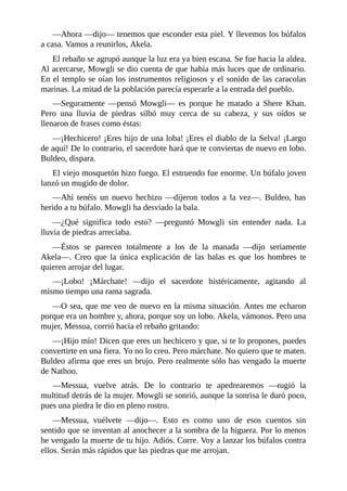––Ahora ––dijo–– tenemos que esconder esta piel. Y llevemos los búfalos
a casa. Vamos a reunirlos, Akela.
El rebaño se agrupó aunque la luz era ya bien escasa. Se fue hacia la aldea.
Al acercarse, Mowgli se dio cuenta de que había más luces que de ordinario.
En el templo se oían los instrumentos religiosos y el sonido de las caracolas
marinas. La mitad de la población parecía esperarle a la entrada del pueblo.
––Seguramente ––pensó Mowgli–– es porque he matado a Shere Khan.
Pero una lluvia de piedras silbó muy cerca de su cabeza, y sus oídos se
llenaron de frases como éstas:
––¡Hechicero! ¡Eres hijo de una loba! ¡Eres el diablo de la Selva! ¡Largo
de aquí! De lo contrario, el sacerdote hará que te conviertas de nuevo en lobo.
Buldeo, dispara.
El viejo mosquetón hizo fuego. El estruendo fue enorme. Un búfalo joven
lanzó un mugido de dolor.
––Ahí tenéis un nuevo hechizo ––dijeron todos a la vez––. Buldeo, has
herido a tu búfalo. Mowgli ha desviado la bala.
––¿Qué significa todo esto? ––preguntó Mowgli sin entender nada. La
lluvia de piedras arreciaba.
––Éstos se parecen totalmente a los de la manada ––dijo seriamente
Akela––. Creo que la única explicación de las balas es que los hombres te
quieren arrojar del lugar.
––¡Lobo! ¡Márchate! ––dijo el sacerdote histéricamente, agitando al
mismo tiempo una rama sagrada.
––O sea, que me veo de nuevo en la misma situación. Antes me echaron
porque era un hombre y, ahora, porque soy un lobo. Akela, vámonos. Pero una
mujer, Messua, corrió hacia el rebaño gritando:
––¡Hijo mío! Dicen que eres un hechicero y que, si te lo propones, puedes
convertirte en una fiera. Yo no lo creo. Pero márchate. No quiero que te maten.
Buldeo afirma que eres un brujo. Pero realmente sólo has vengado la muerte
de Nathoo.
––Messua, vuelve atrás. De lo contrario te apedrearemos ––rugió la
multitud detrás de la mujer. Mowgli se sonrió, aunque la sonrisa le duró poco,
pues una piedra le dio en pleno rostro.
––Messua, vuélvete ––dijo––. Esto es como uno de esos cuentos sin
sentido que se inventan al anochecer a la sombra de la higuera. Por lo menos
he vengado la muerte de tu hijo. Adiós. Corre. Voy a lanzar los búfalos contra
ellos. Serán más rápidos que las piedras que me arrojan.
 