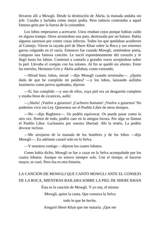 llevaron allí a Mowgli. Desde la destitución de Akela, la manada andaba sin
jefe. Cazaba y luchaba como mejor podía. Pero todavía contestaba a aquel
famoso grito por la fuerza de la costumbre.
Los lobos empezaron a acercarse. Unos estaban cojos porque habían caído
en alguna trampa. Otros arrastraban una pata, destrozada por un balazo. Había
algunos sarnosos por comer cosas infectas. Todos los que quedaban acudieron
al Consejo. Vieron la rayada piel de Shere Khan sobre la Roca y sus enormes
garras colgando en el vacío. Entonces fue cuando Mowgli, sintiéndose poeta,
compuso una famosa canción. Le nació espontáneamente del corazón y le
llegó hasta los labios. Comenzó a cantarla a grandes voces arrojándose sobre
la piel. Llevaba el compás con los talones. Al fin se quedó sin aliento. Entre
las estrofas, Hermano Gris y Akela aullaban, como coreando.
––Mirad bien, lobos, mirad ––dijo Mowgli cuando terminaba––. ¿Quién
duda de que he cumplido mi palabra? ––y los lobos, lanzando aullidos
lastimeros como perros apaleados, dijeron:
––Sí, has cumplido ––y uno de ellos, cuya piel era un desgarrón completo
y estaba lleno de cicatrices, aulló:
––¡Akela! ¡Vuelve a guiarnos! ¡Cachorro humano! ¡Vuelve a guiarnos! No
podemos vivir sin Ley. Queremos ser el Pueblo Libre de otros tiempos.
––No ––dijo Bagheera––. Os podéis equivocar. Os puede pasar como la
otra vez. Hartos de todo, podéis caer en la antigua locura. Por algo os llaman
el Pueblo Libre. Luchasteis por vuestra libertad. Ahí la tenéis. La podéis
devorar incluso.
––Me arrojaron de la manada de los hombres y de los lobos ––dijo
Mowgli––. En adelante cazaré solo en la Selva.
––Y nosotros contigo ––dijeron los cuatro lobatos.
Como había dicho, Mowgli se fue a cazar en la Selva acompañado por los
cuatro lobatos. Aunque no estuvo siempre solo. Con el tiempo, al hacerse
mayor, se casó. Pero ésa es otra historia.
LA CANCIÓN DE MOWGLI QUE CANTÓ MOWGLI ANTE EL CONSEJO
DE LA ROCA, MIENTRAS BAILABA SOBRE LA PIEL DE SHERE KHAN
Ésta es la canción de Mowgli. Y yo soy, el mismo
Mowgli, quien la canta. Que conozca la Selva
todo lo que he hecho.
Aseguró Shere Khan que me mataría. ¡Que me
 