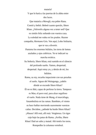 mataría!
Y que lo haría a las puertas de la aldea entre
dos luces.
Que mataría a Mowgli, esa pobre Rana.
Comió y bebió. Bebed cuanto queráis, Shere
Khan. ¿Volveréis alguna vez a tener sed? Que
os sintáis feliz soñando con vuestra caza.
La soledad me rodea en los prados. Hazme
compañía, Hermano Gris. Ven aquí, Lobo Solitario,
que te vas a divertir.
Pastorea los enormes búfalos, los toros de lomos
azulados y ojos coléricos. Yo te indicaré su
marcha errática.
Su Señoría, Shere Khan, está sumido en el silencio
del profundo sueño. Vamos, despertad,
despertad. Aquí estoy yo, y detrás de mí, los
búfalos.
Rama, su rey, escarba impaciente con sus pezuñas
el suelo. Aguas del Waingunga, ¿sabéis
dónde se esconde Shere Khan?
Él no es Ikki, capaz de perforar la tierra. Tampoco
es Mao, el pavo real, para alzar orgulloso
el vuelo. Nada tiene de Mang, el murciélago,
funambulista en las ramas. Bambúes, el viento
os hace hablar moviendo suavemente vuestras
cañas. Decidme, ¿adónde ha huido Shere Khan?
¡Ahuuu! Allí está, allí está. Vergüenza. Un tigre
cojo bajo las patas de Rama. ¡Arriba, Shere
Khan! Dad un salto y matad. Ahí tenéis los toros.
Rompedles la columna vertebral.
 