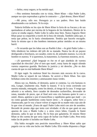 ––Señor, estoy seguro, se ha metido aquí.
––Nos sentimos honrados con tu visita, Shere Khan ––dijo Padre Lobo,
aunque sus ojos expresaban a gritos lo contrario––. ¿Qué deseas, Shere Khan?
––Mi presa, sólo eso. Perseguía yo a sus padres. Pero han huido
abandonando a su cachorro. Te lo exijo.
Todavía brillaba en los ojos de Shere Khan la furia de su fracaso y de sus
quemaduras al saltar por encima de la hoguera de los leñadores. Dentro de la
cueva se estaba seguro. Padre Lobo lo sabía muy bien. Nunca lograría Shere
Khan pasar su corpachón a través de la boca de entrada. También sabía que, si
tenía que pelear, no lo haría cómodamente. Tendría que hacerlo encogido.
Sería lo mismo que si dos hombres intentaran pelear metidos en un mismo
barril.
––Te recuerdo que los lobos son un Pueblo Libre ––le gritó Padre Lobo––.
Sólo obedecen las órdenes del jefe de su manada. Nunca las de un payaso
desfigurado a brochazos, un cazador, como tú, de animales mansos. La cría de
hombre es nuestra. Y si queremos, la mataremos. Lo haremos nosotros, no tú.
––¡Si queremos! ¿Qué lenguaje es ése en el que alardeáis de vuestra
capacidad de elección? ¡Por el toro que maté!, estoy harto de seguir oliendo
vuestra asquerosa guarida. Reclamo la justicia y mi derecho. ¿No os dais
cuenta de que os está hablando Shere Khan?
El tigre rugió. Su malestar llenó los rincones más oscuros de la cueva.
Madre Loba se separó de sus lobatos. Se acercó a Shere Khan. Sus ojos
brillaban como dos enormes y amenazantes lunas verdes.
Ahora soy yo, Raksha, el demonio, quien te contesta. La cría humana es
mía, Lungri, totalmente mía. Nadie la matará. Y tú la verás corriendo con
nuestra manada, entregada, como los demás, al riesgo de la caza. Y tengo que
advertir a su señoría, fiero cazador de desnudos cachorrillos, devorador de
ranas, matador de peces, que al final será esta cría humana quien le cace a
usted. Ahora, apártese o por el maravilloso y rapidísimo gamo que maté ––yo
no como ganado hambriento como hacen otros––, le aseguro, señor fiero y
chamuscado, que le voy a hacer volver al regazo de su madre más cojo aún de
lo que vino al mundo. ¡Fuera de aquí! Padre Lobo miró con aire de asombro.
Recordó de pronto algo que tenía casi olvidado: el día en que ganó en una
apuesta de caza a Madre Loba y a otros cinco lobos. Cuando la llamó
demonio, sabía lo que se decía. No lo hizo por galantería. El mismo Shere
Khan se dio cuenta de que sería capaz de luchar con Padre Lobo. Pero tenía
todas las de perder si luchaba con Madre Loba.
Ella había escogido una posición maravillosa y Shere Khan sabía que
pagaría con su vida una lucha con Madre Loba. Ella estaba dispuesta a llegar
 