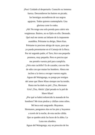 ¡Psss! Cuidado al despertarlo. Conocéis su inmensa
fuerza. Descendieron los buitres en picado;
las hormigas ascendieron de sus negros
agujeros. Todos quieren contemplarlo. Una
gloriosa corte lo rodea.
¡Ah! No tengo una sola prenda para cubrir mis
vergüenzas. Buitres, no os fijéis en ello. Desnudo.
Qué mal me siento así delante de la imponente
asamblea. Préstame tu abrigo, Shere Kan.
Préstame tu precioso abrigo de rayas, para que
yo pueda presentarme en el Consejo de la Roca.
Por mi segundo padre, el Toro, hice una pequeña
promesa, muy pequeña. Pero es preciso que
me prestéis vuestra piel para cumplirla.
¿Veis este cuchillo? Es de cazador, con ese filo
de odio con que matan los hombres. Ahora me
inclino a la tierra a recoger vuestro regalo.
Aguas del Waingunga, os pongo por testigos
del amor que Shere Khan siempre me ha tenido.
Hasta me ha dado su piel. ¡Tira, Hermano
Gris! ¡Tira, Akela! ¡Qué pesada es la piel de
Shere Khan!
¿Por qué se habrá enfurecido la manada de los
hombres? Me tiran piedras y chillan como niños.
Mi boca está sangrando. Huyamos.
Hermanos, pongamos alas en los pies y huyamos
a través de la noche, de esta noche cálida.
Que se queden atrás las luces de la aldea. La
Luna nos alumbra.
Aguas del Waingunga, soy un proscrito de los
 