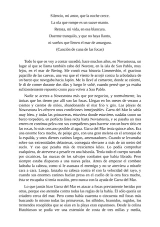 Silencio, mi amor, que la noche crece.
La ola que rompe es un suave manto.
Retoza, mi vida, en esa blancura.
Duerme tranquilo, y que no haya llanto,
ni sueños que llenen el mar de amargura.
(Canción de cuna de las focas)
Todo lo que os voy a contar sucedió, hace muchos años, en Novastosna, un
lugar al que se llama también cabo del Noreste, en la isla de San Pablo, muy
lejos, en el mar de Bering. Me contó esta historia Limmershin, el gracioso
pajarillo de las cuevas, una vez que el viento le arrojó contra la arboladura de
un barco que navegaba hacia Japón. Me lo llevé al camarote, donde se calentó,
le di de comer durante dos días y luego le solté, cuando pensé que ya estaba
suficientemente repuesto como para volver a San Pablo.
Nadie se acerca a Novastosna más que por negocios, y normalmente, las
únicas que los tienen por allí son las focas. Llegan en los meses de verano a
cientos y cientos de miles, abandonando el mar frío y gris. Las playas de
Novastosna les ofrecen unas condiciones inmejorables. Garra del Mar lo sabía
muy bien, y todas las primaveras, estuviera donde estuviese, nadaba como un
barco torpedero, en perfecta línea recta hasta Novastosria, y se pasaba un mes
entero en continua pelea con sus compañeros para hacerse con un buen sitio en
las rocas, lo más cercano posible al agua. Garra del Mar tenía quince años. Era
una enorme foca macho, de pelaje gris, con una gran melena en el arranque de
la espalda, y unos dientes caninos largos, amenazadores. Cuando se levantaba
sobre sus extremidades delanteras, conseguía elevarse a más de un metro del
suelo. Y eso que pesaba más de trescientos kilos. Lo podía comprobar
cualquiera, de atreverse a pesarle en una báscula. Tenía todo el cuerpo surcado
por cicatrices, las marcas de los salvajes combates que había librado. Pero
siempre estaba dispuesto a una nueva pelea. Antes de empezar el combate
ladeaba la cabeza, como si le asustara el enemigo y no se atreviera a mirarle
cara a cara. Luego, lanzaba su cabeza contra él con la velocidad del rayo, y
cuando sus enormes caninos hacían presa en el cuello de la otra foca macho,
ésta se escapaba si tenía ocasión, pero nunca con la ayuda de Garra del Mar.
Lo que jamás hizo Garra del Mar es atacar a focas previamente heridas por
otras, porque eso atentaba contra todas las reglas de la bahía. Él sólo quería un
criadero cerca del mar. Pero como había cuarenta o cincuenta mil focas más
buscando lo mismo todas las primaveras, los silbidos, bramidos, rugidos, los
tremendos resoplidos que se oían en la playa eran espantosos. Desde la colina
Hutchinson se podía ver una extensión de costa de tres millas y media,
 