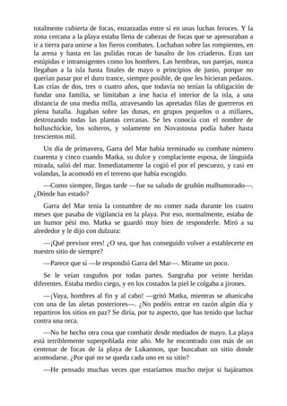 totalmente cubierta de focas, enzarzadas entre sí en unas luchas feroces. Y la
zona cercana a la playa estaba llena de cabezas de focas que se apresuraban a
ir a tierra para unirse a los fieros combates. Luchaban sobre las rompientes, en
la arena y hasta en las pulidas rocas de basalto de los criaderos. Eran tan
estúpidas e intransigentes como los hombres. Las hembras, sus parejas, nunca
llegaban a la isla hasta finales de mayo o principios de junio, porque no
querían pasar por el duro trance, siempre posible, de que les hicieran pedazos.
Las crías de dos, tres o cuatro años, que todavía no tenían la obligación de
fundar una familia, se limitaban a irse hacia el interior de la isla, a una
distancia de una media milla, atravesando las apretadas filas de guerreros en
plena batalla. Jugaban sobre las dunas, en grupos pequeños o a millares,
destrozando todas las plantas cercanas. Se les conocía con el nombre de
holluschickie, los solteros, y solamente en Novastosna podía haber hasta
trescientos mil.
Un día de primavera, Garra del Mar había terminado su combate número
cuarenta y cinco cuando Matka, su dulce y complaciente esposa, de lánguida
mirada, salió del mar. Inmediatamente la cogió el por el pescuezo, y casi en
volandas, la acomodó en el terreno que había escogido.
––Como siempre, llegas tarde ––fue su saludo de gruñón malhumorado––.
¿Dónde has estado?
Garra del Mar tenía la costumbre de no comer nada durante los cuatro
meses que pasaba de vigilancia en la playa. Por eso, normalmente, estaba de
un humor pési mo. Matka se guardó muy bien de responderle. Miró a su
alrededor y le dijo con dulzura:
––¡Qué previsor eres! ¿O sea, que has conseguido volver a establecerte en
nuestro sitio de siempre?
––Parece que sí ––le respondió Garra del Mar––. Mírame un poco.
Se le veían rasguños por todas partes. Sangraba por veinte heridas
diferentes. Estaba medio ciego, y en los costados la piel le colgaba a jirones.
––¡Vaya, hombres al fin y al cabo! ––gritó Matka, mientras se abanicaba
con una de las aletas posteriores––. ¿No podéis entrar en razón algún día y
repartiros los sitios en paz? Se diría, por tu aspecto, que has tenido que luchar
contra una orca.
––No he hecho otra cosa que combatir desde mediados de mayo. La playa
está terriblemente superpoblada este año. Me he encontrado con más de un
centenar de focas de la playa de Lukannon, que buscaban un sitio donde
acomodarse. ¿Por qué no se queda cada uno en su sitio?
––He pensado muchas veces que estaríamos mucho mejor si bajáramos
 