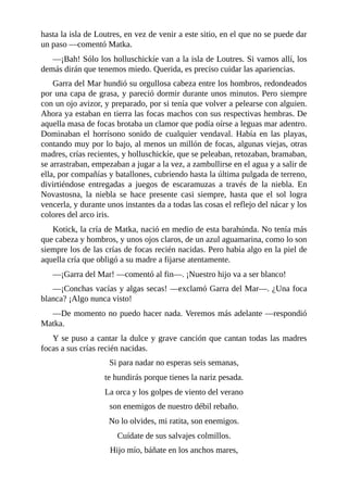 hasta la isla de Loutres, en vez de venir a este sitio, en el que no se puede dar
un paso ––comentó Matka.
––¡Bah! Sólo los holluschickíe van a la isla de Loutres. Si vamos allí, los
demás dirán que tenemos miedo. Querida, es preciso cuidar las apariencias.
Garra del Mar hundió su orgullosa cabeza entre los hombros, redondeados
por una capa de grasa, y pareció dormir durante unos minutos. Pero siempre
con un ojo avizor, y preparado, por si tenía que volver a pelearse con alguien.
Ahora ya estaban en tierra las focas machos con sus respectivas hembras. De
aquella masa de focas brotaba un clamor que podía oírse a leguas mar adentro.
Dominaban el horrísono sonido de cualquier vendaval. Había en las playas,
contando muy por lo bajo, al menos un millón de focas, algunas viejas, otras
madres, crías recientes, y holluschickíe, que se peleaban, retozaban, bramaban,
se arrastraban, empezaban a jugar a la vez, a zambullirse en el agua y a salir de
ella, por compañías y batallones, cubriendo hasta la última pulgada de terreno,
divirtiéndose entregadas a juegos de escaramuzas a través de la niebla. En
Novastosna, la niebla se hace presente casi siempre, hasta que el sol logra
vencerla, y durante unos instantes da a todas las cosas el reflejo del nácar y los
colores del arco iris.
Kotick, la cría de Matka, nació en medio de esta barahúnda. No tenía más
que cabeza y hombros, y unos ojos claros, de un azul aguamarina, como lo son
siempre los de las crías de focas recién nacidas. Pero había algo en la piel de
aquella cría que obligó a su madre a fijarse atentamente.
––¡Garra del Mar! ––comentó al fin––. ¡Nuestro hijo va a ser blanco!
––¡Conchas vacías y algas secas! ––exclamó Garra del Mar––. ¿Una foca
blanca? ¡Algo nunca visto!
––De momento no puedo hacer nada. Veremos más adelante ––respondió
Matka.
Y se puso a cantar la dulce y grave canción que cantan todas las madres
focas a sus crías recién nacidas.
Si para nadar no esperas seis semanas,
te hundirás porque tienes la nariz pesada.
La orca y los golpes de viento del verano
son enemigos de nuestro débil rebaño.
No lo olvides, mi ratita, son enemigos.
Cuídate de sus salvajes colmillos.
Hijo mío, báñate en los anchos mares,
 