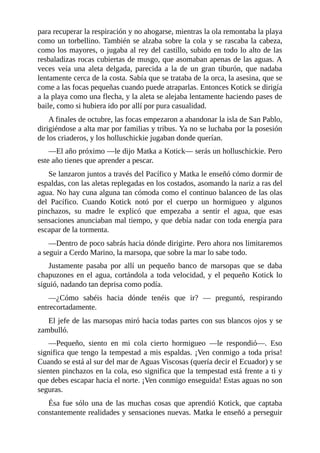 para recuperar la respiración y no ahogarse, mientras la ola remontaba la playa
como un torbellino. También se alzaba sobre la cola y se rascaba la cabeza,
como los mayores, o jugaba al rey del castillo, subido en todo lo alto de las
resbaladizas rocas cubiertas de musgo, que asomaban apenas de las aguas. A
veces veía una aleta delgada, parecida a la de un gran tiburón, que nadaba
lentamente cerca de la costa. Sabía que se trataba de la orca, la asesina, que se
come a las focas pequeñas cuando puede atraparlas. Entonces Kotick se dirigía
a la playa como una flecha, y la aleta se alejaba lentamente haciendo pases de
baile, como si hubiera ido por allí por pura casualidad.
A finales de octubre, las focas empezaron a abandonar la isla de San Pablo,
dirigiéndose a alta mar por familias y tribus. Ya no se luchaba por la posesión
de los criaderos, y los holluschickie jugaban donde querían.
––El año próximo ––le dijo Matka a Kotick–– serás un holluschickie. Pero
este año tienes que aprender a pescar.
Se lanzaron juntos a través del Pacífico y Matka le enseñó cómo dormir de
espaldas, con las aletas replegadas en los costados, asomando la nariz a ras del
agua. No hay cuna alguna tan cómoda como el continuo balanceo de las olas
del Pacífico. Cuando Kotick notó por el cuerpo un hormigueo y algunos
pinchazos, su madre le explicó que empezaba a sentir el agua, que esas
sensaciones anunciaban mal tiempo, y que debía nadar con toda energía para
escapar de la tormenta.
––Dentro de poco sabrás hacia dónde dirigirte. Pero ahora nos limitaremos
a seguir a Cerdo Marino, la marsopa, que sobre la mar lo sabe todo.
Justamente pasaba por allí un pequeño banco de marsopas que se daba
chapuzones en el agua, cortándola a toda velocidad, y el pequeño Kotick lo
siguió, nadando tan deprisa como podía.
––¿Cómo sabéis hacia dónde tenéis que ir? –– preguntó, respirando
entrecortadamente.
El jefe de las marsopas miró hacia todas partes con sus blancos ojos y se
zambulló.
––Pequeño, siento en mi cola cierto hormigueo ––le respondió––. Eso
significa que tengo la tempestad a mis espaldas. ¡Ven conmigo a toda prisa!
Cuando se está al sur del mar de Aguas Viscosas (quería decir el Ecuador) y se
sienten pinchazos en la cola, eso significa que la tempestad está frente a ti y
que debes escapar hacia el norte. ¡Ven conmigo enseguida! Estas aguas no son
seguras.
Ésa fue sólo una de las muchas cosas que aprendió Kotick, que captaba
constantemente realidades y sensaciones nuevas. Matka le enseñó a perseguir
 