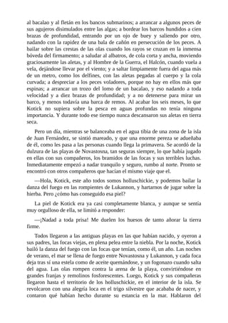 al bacalao y al fletán en los bancos submarinos; a arrancar a algunos peces de
sus agujeros disimulados entre las algas; a bordear los barcos hundidos a cien
brazas de profundidad, entrando por un ojo de buey y saliendo por otro,
nadando con la rapidez de una bala de cañón en persecución de los peces. A
bailar sobre las crestas de las olas cuando los rayos se cruzan en la inmensa
bóveda del firmamento; a saludar al albatros, de cola corta y ancha, moviendo
graciosamente las aletas, y al Hombre de la Guerra, el Halcón, cuando vuela a
vela, dejándose llevar por el viento; y a saltar limpiamente fuera del agua más
de un metro, como los delfines, con las aletas pegadas al cuerpo y la cola
curvada; a despreciar a los peces voladores, porque no hay en ellos más que
espinas; a arrancar un trozo del lomo de un bacalao, y eso nadando a toda
velocidad y a diez brazas de profundidad; y a no detenerse para mirar un
barco, y menos todavía una barca de remos. Al acabar los seis meses, lo que
Kotick no supiera sobre la pesca en aguas profundas no tenía ninguna
importancia. Y durante todo ese tiempo nunca descansaron sus aletas en tierra
seca.
Pero un día, mientras se balanceaba en el agua tibia de una zona de la isla
de Juan Fernández, se sintió mareado, y que una enorme pereza se adueñaba
de él, como les pasa a las personas cuando llega la primavera. Se acordó de la
dulzura de las playas de Novastosna, tan seguras siempre, lo que había jugado
en ellas con sus compañeros, los bramidos de las focas y sus terribles luchas.
Inmediatamente empezó a nadar tranquilo y seguro, rumbo al norte. Pronto se
encontró con otros compañeros que hacían el mismo viaje que el.
––Hola, Kotick, este año todos somos holluschickie, y podemos bailar la
danza del fuego en las rompientes de Lukannon, y hartarnos de jugar sobre la
hierba. Pero ¿cómo has conseguido esa piel?
La piel de Kotick era ya casi completamente blanca, y aunque se sentía
muy orgulloso de ella, se limitó a responder:
––¡Nadad a toda prisa! Me duelen los huesos de tanto añorar la tierra
firme.
Todos llegaron a las antiguas playas en las que habían nacido, y oyeron a
sus padres, las focas viejas, en plena pelea entre la niebla. Por la noche, Kotick
bailó la danza del fuego con las focas que tenían, como él, un año. Las noches
de verano, el mar se llena de fuego entre Novastosna y Lukannon, y cada foca
deja tras sí una estela como de aceite quemándose, y un fogonazo cuando salta
del agua. Las olas rompen contra la arena de la playa, convirtiéndose en
grandes franjas y remolinos fosforescentes. Luego, Kotick y sus compañeras
llegaron hasta el territorio de los holluschickie, en el interior de la isla. Se
revolcaron con una alegría loca en el trigo silvestre que acababa de nacer, y
contaron qué habían hecho durante su estancia en la mar. Hablaron del
 