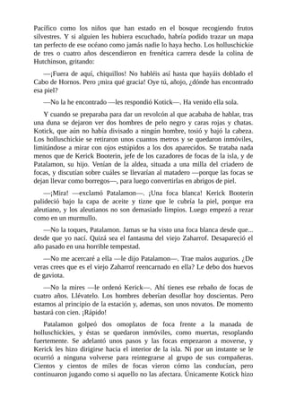 Pacífico como los niños que han estado en el bosque recogiendo frutos
silvestres. Y si alguien les hubiera escuchado, habría podido trazar un mapa
tan perfecto de ese océano como jamás nadie lo haya hecho. Los holluschickie
de tres o cuatro años descendieron en frenética carrera desde la colina de
Hutchinson, gritando:
––¡Fuera de aquí, chiquillos! No habléis así hasta que hayáis doblado el
Cabo de Hornos. Pero ¡mira qué gracia! Oye tú, añojo, ¿dónde has encontrado
esa piel?
––No la he encontrado ––les respondió Kotick––. Ha venido ella sola.
Y cuando se preparaba para dar un revolcón al que acababa de hablar, tras
una duna se dejaron ver dos hombres de pelo negro y caras rojas y chatas.
Kotick, que aún no había divisado a ningún hombre, tosió y bajó la cabeza.
Los holluschickie se retiraron unos cuantos metros y se quedaron inmóviles,
limitándose a mirar con ojos estúpidos a los dos aparecidos. Se trataba nada
menos que de Kerick Booterin, jefe de los cazadores de focas de la isla, y de
Patalamon, su hijo. Venían de la aldea, situada a una milla del criadero de
focas, y discutían sobre cuáles se llevarían al matadero ––porque las focas se
dejan llevar como borregos––, para luego convertirlas en abrigos de piel.
––¡Mira! ––exclamó Patalamon––. ¡Una foca blanca! Kerick Booterin
palideció bajo la capa de aceite y tizne que le cubría la piel, porque era
aleutiano, y los aleutianos no son demasiado limpios. Luego empezó a rezar
como en un murmullo.
––No la toques, Patalamon. Jamas se ha visto una foca blanca desde que...
desde que yo nací. Quizá sea el fantasma del viejo Zaharrof. Desapareció el
año pasado en una horrible tempestad.
––No me acercaré a ella ––le dijo Patalamon––. Trae malos augurios. ¿De
veras crees que es el viejo Zaharrof reencarnado en ella? Le debo dos huevos
de gaviota.
––No la mires ––le ordenó Kerick––. Ahí tienes ese rebaño de focas de
cuatro años. Llévatelo. Los hombres deberían desollar hoy doscientas. Pero
estamos al principio de la estación y, ademas, son unos novatos. De momento
bastará con cien. ¡Rápido!
Patalamon golpeó dos omoplatos de foca frente a la manada de
holluschickies, y éstas se quedaron inmóviles, como muertas, resoplando
fuertemente. Se adelantó unos pasos y las focas empezaron a moverse, y
Kerick les hizo dirigirse hacia el interior de la isla. Ni por un instante se le
ocurrió a ninguna volverse para reintegrarse al grupo de sus compañeras.
Cientos y cientos de miles de focas vieron cómo las conducían, pero
continuaron jugando como si aquello no las afectara. Únicamente Kotick hizo
 