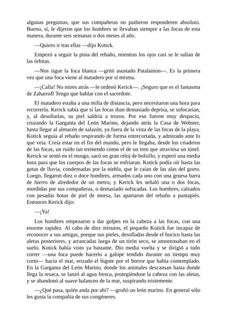 algunas preguntas, que sus compañeras no pudieron responderen absoluto.
Bueno, sí, le dijeron que los hombres se llevaban siempre a las focas de esta
manera, durante seis semanas o dos meses al año.
––Quiero ir tras ellas ––dijo Kotick.
Empezó a seguir la pista del rebaño, mientras los ojos casi se le salían de
las órbitas.
––Nos sigue la foca blanca ––gritó asustado Patalamon––. Es la primera
vez que una foca viene al matadero por sí misma.
––¡Calla! No mires atrás ––le ordenó Kerick––. ¡Seguro que es el fantasma
de Zaharrofl Tengo que hablar con el sacerdote.
El matadero estaba a una milla de distancia, pero necesitaron una hora para
recorrerla. Kerick sabía que si las focas iban demasiado deprisa, se sofocarían,
y, al desollarlas, su piel saldría a trozos. Por eso fueron muy despacio,
cruzando la Garganta del León Marino, dejando atrás la Casa de Webster,
hasta llegar al almacén de salazón, ya fuera de la vista de las focas de la playa.
Kotick seguía al rebaño respirando de forma entrecortada, y admirado ante lo
que veía. Creía estar en el fin del mundo, pero le llegaba, desde los criaderos
de las focas, un ruido tan tremendo como el de un tren que atraviesa un túnel.
Kerick se sentó en el musgo, sacó un gran reloj de bolsillo, y esperó una media
hora para que los cuerpos de las focas se enfriaran. Kotick podía oír hasta las
gotas de lluvia, condensadas por la niebla, que le caían de las alas del gorro.
Luego, llegaron diez o doce hombres, armados cada uno con una gruesa barra
de hierro de alrededor de un metro, y Kerick les señaló una o dos focas,
mordidas por sus compañeras, o demasiado sofocadas. Los hombres, calzados
con pesadas botas de piel de morsa, las apartaron del rebaño a puntapiés.
Entonces Kerick dijo:
––¡Ya!
Los hombres empezaron a dar golpes en la cabeza a las focas, con una
enorme rapidez. Al cabo de diez minutos, el pequeño Kotick fue incapaz de
reconocer a sus amigas, porque sus pieles, desolladas desde el hocico hasta las
aletas posteriores, y arrancadas luego de un tirón seco, se amontonaban en el
suelo. Kotick había visto ya bastante. Dio media vuelta y se dirigió a todo
correr ––una foca puede hacerlo a galope tendido durante un tiempo muy
corto–– hacia el mar, erizado el bigote por el horror que había contemplado.
En la Garganta del León Marino, donde los animales descansan hasta donde
llega la resaca, se lanzó al agua fresca, protegiéndose la cabeza con las aletas,
y se abandonó al suave balanceo de la mar, suspirando tristemente.
––¿Qué pasa, quién anda por ahí? ––gruñó un león marino. En general sólo
les gusta la compañía de sus congéneres.
 