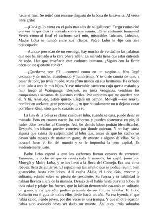 hasta el final. Se retiró con enorme disgusto de la boca de la caverna. Al verse
libre gritó:
––¡Cada gallo canta en el palo más alto de su gallinero! Tengo curiosidad
por ver lo que dice la manada sobre este asunto. ¡Criar cachorros humanos!
Veréis cómo al final el cachorro será mío, miserables ladrones. Jadeante,
Madre Loba se tumbó entre sus lobatos. Padre Lobo le dijo con aire
preocupado:
––Aunque procedan de un enemigo, hay mucho de verdad en las palabras
que nos ha arrojado a la cara Shere Khan. La manada tiene que estar enterada
de todo. Hay que enseñarle este cachorro humano. ¿Sigues con la firme
decisión de quedarte con él?
––¿Quedarme con él? ––contestó como en un suspiro––. Nos llegó
desnudo y de noche, abandonado y hambriento. Y te diste cuenta de que, a
pesar de todo, no tenía miedo. Mira cómo manda en sus hermanos. Ha echado
a un lado a uno de mis hijos. Y ese miserable carnicero cojo quería matarlo y
huir luego al Waingunga. Después, en justa venganza, vendrían los
campesinos a sacarnos de nuestros cubiles. Por supuesto que me quedaré con
el. Y tú, renacuajo, estate quieto. Llegará un tiempo, Mowgli ––ése será tu
nombre en adelante, gran personaje––, en que no solamente no te dejarás cazar
por Shere Khan, sino que lo cazarás tú a él.
La Ley de la Selva es clara: cualquier lobo, cuando se casa, puede dejar su
manada. Pero en cuanto nacen los cachorros y pueden sostenerse en pie, el
padre debe llevarlos al Consejo. Así, los demás lobos podrán identificarlos.
Después, los lobatos pueden corretear por donde quieran. Y no hay causa
alguna que exima de culpabilidad al lobo que, antes de que los cachorros
hayan sido capaces de matar un gamo, de muerte a alguno de ellos. Se le
buscará hasta el fin del mundo y se le impondrá la pena capital. Es
evidentemente justo.
Padre Lobo esperó a que los cachorros fueran capaces de corretear.
Entonces, la noche en que se reunía toda la manada, los cogió, junto con
Mowgli y Madre Loba, y se los llevó a la Roca del Consejo. Era una cima
rocosa, llena de guijarros. El espacio era tan amplio que se podían reunir, bien
guarecidos, hasta cien lobos. Allí estaba Akela, el Lobo Gris, enorme y
solitario, echado sobre su piedra de presidente. Su fuerza y su habilidad le
habían llevado a jefe de la manada. Debajo de el había hasta cuarenta lobos de
toda edad y pelaje: los fuertes, que lo habían demostrado cazando en solitario
un gamo, y los que sólo podían presumir de sus futuras hazañas. El Lobo
Solitario era el guía de todos ellos desde hacía un año. Ya era leyenda el que
había caído, siendo joven, por dos veces en una trampa. Y que en otra ocasión
había sido apaleado hasta ser dado por muerto. Así pues, tenía sobrados
 