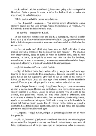 ––¡Scoochnie! ; Ochen scoochnie! (¡Estoy solo! ¡Muy solo!) ––respondió
Kotick––. Están a punto de matar a todos los holluschickie, a todos sin
excepción y en todas las playas.
El león marino volvió la cabeza hacia la tierra.
––¡Qué disparate! ––comentó––. Tus amigos siguen alborotando como
siempre. Seguro que has visto al viejo Kerick despachando a un rebaño. Lleva
haciendo lo mismo desde hace treinta años.
––Es horrible ––le respondió Kotick.
En ese momento, notando que una ola iba a sumergirle, empezó a nadar
hacia atrás y se afianzó con un movimiento de aletas, que, girando como una
hélice, le hicieron ponerse vertical a escasos centímetros de los afilados bordes
de una roca.
––¡No está nada mal! ¡Está muy bien para tu edad! ––le dijo el león
marino, que sabía reconocer los méritos de un buen nadador––. Me imagino
que, efectivamente, desde tu punto de vista, es bastante atroz. Pero ya que
vosotras, las focas, os empeñáis en venir aquí año tras año, los hombres,
naturalmente, acaban por enterarse y, a menos que encontréis una isla a la que
ninguno de ellos vaya, seguirán tratándoos de la misma manera.
––¿Existe una isla así? ––le replicó Kotick.
––Sigo al halibut desde hace veinte años y tengo que confesarte que
todavía no lo he encontrado. Pero escuchame... Tengo la impresión de que te
gusta hablar con tus superiores. ¿Por qué no vas al islote de las Morsas y
hablas con Sea-Vitch? Quizá ella sepa algo. No te embales. Es una travesía de
nueve kilómetros y, en tu lugar, yo iría primero a tierra y dormiría un rato.
Kotick dio por bueno el consejo. Llegó hasta la playa, cruzando una zona
de mar, y luego a tierra. Durmió una media hora, entre convulsiones, como les
sucede siempre a las focas. Luego, se dirigió en linea recta al islote de las
Morsas, una plataforma rocosa, de muy poca altura y extensión, casi
exactamente al noreste de Novastosna, llena de cornisas y nidos de gaviotas,
donde las morsas hacen vida aparte. Salió a tierra muy cerca de Sea-Vitch, la
morsa del Pacífico Norte, gorda, fea, de enorme cuello, dotada de grandes
colmillos. Sólo tenía modales durmiendo, que era lo que hacía, con las aletas
posteriores medio hundidas en el agua.
––¡Despierta! ––rugió Kotick, porque las gaviotas graznaban con un ruido
insoportable.
––¡Ah, oh, hummm! ¿Qué pasa? ––exclamó Sea-Vitch, que con un golpe
de sus colmillos despertó al vecino, que hizo lo mismo con el que tenía al
lado, continuando así el juego, hasta que se despertaron todas las morsas.
 