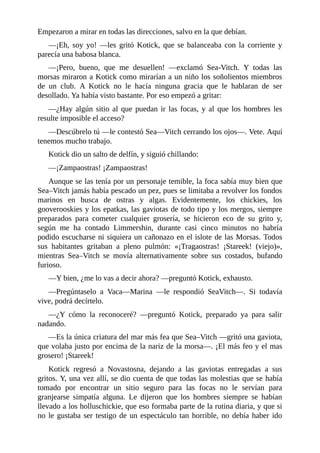 Empezaron a mirar en todas las direcciones, salvo en la que debían.
––¡Eh, soy yo! ––les gritó Kotick, que se balanceaba con la corriente y
parecía una babosa blanca.
––¡Pero, bueno, que me desuellen! ––exclamó Sea-Vitch. Y todas las
morsas miraron a Kotick como mirarían a un niño los soñolientos miembros
de un club. A Kotick no le hacía ninguna gracia que le hablaran de ser
desollado. Ya había visto bastante. Por eso empezó a gritar:
––¿Hay algún sitio al que puedan ir las focas, y al que los hombres les
resulte imposible el acceso?
––Descúbrelo tú ––le contestó Sea––Vitch cerrando los ojos––. Vete. Aquí
tenemos mucho trabajo.
Kotick dio un salto de delfín, y siguió chillando:
––¡Zampaostras! ¡Zampaostras!
Aunque se las tenía por un personaje temible, la foca sabía muy bien que
Sea–Vitch jamás había pescado un pez, pues se limitaba a revolver los fondos
marinos en busca de ostras y algas. Evidentemente, los chickies, los
gooverooskies y los epatkas, las gaviotas de todo tipo y los mergos, siempre
preparados para cometer cualquier grosería, se hicieron eco de su grito y,
según me ha contado Limmershin, durante casi cinco minutos no habría
podido escucharse ni siquiera un cañonazo en el islote de las Morsas. Todos
sus habitantes gritaban a pleno pulmón: «¡Tragaostras! ¡Stareek! (viejo)»,
mientras Sea–Vitch se movía alternativamente sobre sus costados, bufando
furioso.
––Y bien, ¿me lo vas a decir ahora? ––preguntó Kotick, exhausto.
––Pregúntaselo a Vaca––Marina ––le respondió SeaVitch––. Si todavía
vive, podrá decírtelo.
––¿Y cómo la reconoceré? ––preguntó Kotick, preparado ya para salir
nadando.
––Es la única criatura del mar más fea que Sea–Vitch ––gritó una gaviota,
que volaba justo por encima de la nariz de la morsa––. ¡El más feo y el mas
grosero! ¡Stareek!
Kotick regresó a Novastosna, dejando a las gaviotas entregadas a sus
gritos. Y, una vez allí, se dio cuenta de que todas las molestias que se había
tomado por encontrar un sitio seguro para las focas no le servían para
granjearse simpatía alguna. Le dijeron que los hombres siempre se habían
llevado a los holluschickie, que eso formaba parte de la rutina diaria, y que si
no le gustaba ser testigo de un espectáculo tan horrible, no debía haber ido
 