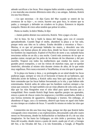 adonde sacrifican a las focas. Pero ninguna había asistido a aquella carnicería,
y eso marcaba una enorme diferencia entre ella y sus amigas. Además, Kotick
era una foca blanca.
––Lo que necesitas ––le dijo Garra del Mar cuando se enteró de las
aventuras de su hijo––, es crecer, hacerte una gran foca, lo mismo que tu
padre, y conseguir y defender un criadero en la playa. Entonces te dejarán
tranquilo. Dentro de cinco años tendrás que pelear tú solito...
Hasta su madre, la dulce Matka, le dijo:
––Jamás podrás detener esa carnicería, Kotick. Vete a jugar a la mar.
Así lo hizo. Se fue y bailó la danza del fuego, pero con el corazón
apesadumbrado. Cuando llegó el otoño, abandonó la playa y se fue solo,
porque tenía una idea en la cabeza. Estaba decidido a encontrar a Vaca––
Marina, si es que tal personaje habitaba los mares, y descubrir una isla
tranquila, con buenas playas de arena dura, donde las focas vivieran sin que
los hombres las inquietasen. Exploró el Pacífico de norte a sur, nadando hasta
trescientas millas en un día y una noche. Corrió más aventuras de las que se
puedan contar, escapó por los pelos de los dientes de los tiburones y del pez
martillo. Tropezó con todos los malhechores que rondan los mares, con
grandes peces tranquilos, y con las vieiras de manchas rojas, que se quedan
inmóviles, aferradas al mismo sitio durante cientos de años, de lo que están
muy orgullosas. Pero nunca encontró a VacaMarina, ni una isla que le gustase.
Si la playa era buena y dura, y se prolongaba en un talud donde las focas
pudieran jugar, siempre se veía en el horizonte el humo de un ballenero, que
fabricaba aceite de ballena, y Kotick sabía muy bien qué significaba eso. O
bien constataba que las focas habían frecuentado ya la isla, y que habían sido
exterminadas. Kotick sabía de sobra que los hombres vuelven siempre a las
zonas que conocen. Se topó también con un viejo albatros de cola corta, que le
dijo que las islas Kerguelen eran el sitio ideal para quien buscara paz y
tranquilidad. Pero cuando Kotick llegó hasta aquellos parajes tan apartados,
estuvo a punto de chocar contra los negruzcos y terribles acantilados, debido a
una furiosa tormenta de aguanieve, relámpagos y truenos. Sin embargo, al
abandonar el lugar, cara a la tormenta, observó que hasta en aquel sitio hubo
en otro tiempo un criadero de focas. Y sucedió lo mismo en todas las islas que
visitó.
Limmershin me dio una lista muy larga, porque me dijo que Kotick había
consagrado cinco estaciones a sus exploraciones, descansando cada año cuatro
meses en Novastosna, donde los holluschickie se burlaban de él y de sus islas
imaginarias. Se fue hasta las Galápagos, un sitio árido y pavoroso, bajo la
línea del ecuador, donde estuvo a punto de morir, asado por el sol; a Georgia
del Sur, a las Orcadas del Sur, a la isla Esmeralda, a Gough, al Pequeño
 
