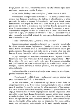 Luego, dio un salto felino. Una enorme sombra oliscaba sobre las aguas poco
profundas y tragaba gran cantidad de algas.
––¡Por las olas de Magallanes! ––se dijo––. ¿De qué criaturas se trata?
Aquellos seres no se parecían a las morsas, ni a los leones, y tampoco a los
osos de mar. Tampoco a las focas, a las ballenas o a los tiburones, ni a los
peces ni a las vieiras, a ninguno de los animales con los que Kotick estaba
familiarizado. Eran largos, de hasta seis a ocho metros, y no tenían aletas
posteriores. Le llamó la atención su cola en forma de pala, que parecía un
trozo de cuero mojado. Su cabeza daba la impresión de pertenecer a un ser
absolutamente estúpido. Cuando no se dedicaban a comer, balanceaban el
cuerpo en el agua, ayudándose del extremo de la cola. Se saludaban unos a
otros con mucha solemnidad, agitando las aletas, como hombres muy gordos
que movieran los brazos.
––Hola ––intervino Kotick––, ¿qué tal la pesca, señores?
Las enormes criaturas respondieron haciendo una reverencia y sacudiendo
las aletas natatorias como FrogFootman. Cuando empezaron a comer de
nuevo, Kotick advirtió que tenían el labio superior partido en dos lóbulos que
podían separarse bruscamente casi medio metro, y cerrarse sobre toda una
brazada de algas. Las metían en la boca y las masticaban con cierta seriedad.
––¡Vaya forma grosera de comer! ––murmuró Kotick. Aquellas criaturas
hicieron de nuevo una reverencia y Kotick empezó a impacientarse––. Muy
bien ––dijo––. Si, como parece, tenéis en las aletas delanteras un articulación
más que los demás, no es necesario que hagáis las exhibiciones a las que os
entregáis. Vuestras reverencias resultan graciosas, pero me gustaría saber
cómo os llamáis.
Los labios hendidos se separaron y los ojos verde vidrioso se redondearon,
pero no contestaron a Kotick.
––¡Vaya, hombre! ––subió el tono––, es la primera vez que tropiezo con
gente más fea que Sea–Vitch... y peor educada.
Le vino a la memoria, con la rapidez del rayo, lo que le había dicho su
amiga la gaviota en la isla de las Morsas cuando, al cumplir un año, se lanzó al
agua de espaldas. Comprendió que por fin había encontrado a Vaca-Marina.
Las vacas marinas continuaron buscando y masticando grandes brazadas de
algas, y Kotick les hizo montones de preguntas en todas las lenguas que había
aprendido en sus viajes. Porque los animales marinos hablan tantas lenguas
como los hombres. Pero las vacas marinas no respondían, porque no pueden
hablar. En lugar de siete, tienen seis huesos en el cuello, y se dice en los mares
que eso les impide hablar, incluso con sus semejantes. Pero como sabéis,
tienen una articulación suplementaria en la aleta natatoria anterior, y
 