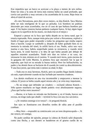 Eso impediría que un barco se acercase a la playa a menos de seis millas.
Entre las islas y la zona de tierra más extensa había un canal profundo, que
corría casi paralelo y muy cercano a los acantilados de la costa. Bajo éstos se
abría el túnel de acceso.
«Es otro Novastosna, pero diez veces mejor», se dijo Kotick. Vaca Marina
debe ser más inteligente de lo que yo pensaba. Los hombres no podrían
descender por estos acantilados, eso en el caso de que hubiera hombres por
aquí. Y los bajíos costeros harían pedazos cualquier barco. Si hay algún lugar
seguro en la superficie de los mares, sin duda éste es el mejor.»
Empezó a pensar en la foca que había dejado en su tierra natal, que le
estaría esperando. Pero, aunque tenía prisa por volver a Novastosna, exploró a
fondo el lugar para poder responder a todas las preguntas que estaba seguro
iban a hacerle. Luego se zambulló y, después de haber grabado bien en su
memoria la entrada del túnel, lo enfiló hacia el sur. Nadie, salvo una vaca
marina o una foca, habría sospechado jamás su existencia, y cuando miró
hacia atrás, le costó hacerse a la idea de que había pasado por debajo de
aquellos enormes acantilados. Tardó seis días en volver a su casa, sin
retrasarse lo más mínimo en el camino. Y cuando tocó tierra, justo encima de
la garganta del León Marino, la primera foca que encontró fue la que le
esperaba, que leyó en su mirada la buena noticia. Pero los holluschickie, su
padre y las demás focas se burlaron de él cuando les contó su descubrimiento.
Y una foca joven, que tenía más o menos su edad, le dijo:
––Todo eso es muy hermoso, Kotick, pero no puedes llegar dando órdenes
sin más, especialmente cuando no has luchado por nuestros criaderos.
Los demás estallaron en una risa incontenible y empezaron a menear la
cabeza. El joven se había casado aquel mismo año y se creía muy importante.
––Yo no tengo que defender un criadero –– exclamó rabioso Kotick––.
Sólo quiero enseñaros un lugar donde podréis vivir absolutamente seguros.
¿Para qué luchar entre nosotros?
––Bueno, si te bates en retirada tan fácilmente y, en el fondo, buscas una
excusa, no tengo nada que añadir ––terminó la foca con una risa sarcástica.
––¿Te vendrás conmigo si te venzo? ––le preguntó Kotick.
Sus ojos se iluminaron con destellos verdes de rabia ante el posible
combate.
––Muy bien ––respondió su contrincante con un tono despreocupado––. Si
me vences, iré contigo.
No pudo cambiar de opinión, porque la cabeza de Kotick salió disparada
como una flecha, y sus dientes se hundieron en el grueso cuello de su
 