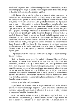 adversario. Después Kotick se apoyó en la parte trasera de su cuerpo, arrastró
a su enemigo por la playa, le sacudió y terminó poniéndole de espaldas. Luego
se dirigió a las focas con palabras como rugidos:
––He hecho todo lo que he podido a lo largo de cinco estaciones. He
encontrado una isla en la que estaréis totalmente seguros, pero parece que no
me creeréis hasta que no os arranque esas estúpidas cabezas vuestras. Pues
bien, ahora voy a datos una lección. ¡En guardia! Limmershin me dijo que en
toda su vida ––y Limmershin ve batirse a diez mil focas todos los años––, en
toda su corta vida no había visto nada semejante a Kotick, enfilando como un
rayo los criaderos. Se lanzó sobre el garra del mar más corpulento, lo agarró
por la garganta y lo ahogó, cubriéndolo al mismo tiempo de golpes, hasta que
el otro lanzó un gruñido para pedir clemencia. Luego lo lanzó de costado y
atacó al siguiente. Tened en cuenta que Kotick no había ayunado como las
grandes focas. Sus viajes en alta mar le mantenían en una forma perfecta y,
sobre todo, jamás se había batido hasta entonces. La cólera erizaba su melena
blanca, llena de bucles, y sus grandes caninos brillaban: era un espectáculo
digno de admirar. El viejo Garra del Mar, su padre, le vio pasar como una
tromba, arrastrar a los viejos machos de pelo gris, como si fueran simples
fletanes, y derribar a los jóvenes por docenas. Garra del Mar, lanzando un
rugido, gritó:
––Quizá sea un idiota, pero nadie lucha como él. Hijo, no pelees conmigo.
Yo estoy contigo.
Kotick se limitó a lanzar un rugido, y el viejo Garra del Mar, moviéndose
torpemente, se acercó hasta unirse a su hijo, que resoplaba como una
locomotora, mientras Matka y la futura esposa de Kotick parecían haberse
hecho muy pequeñas, llenas de admiración por sus parejas. Fue un combate
magnífico, porque los dos se batieron mientras hubo una sola cabeza levantada
en son de desafío. Luego los dos desfilaron por la playa, muy juntos,
emitiendo unos berridos tremendos. Por la noche, cuando la aurora boreal
difundía sus luminarias intermitentes a través de la niebla, Kotick subió a una
roca desnuda y contempló el gran criadero, hecho un inmenso revoltijo, y a las
focas heridas y sangrantes.
––Bien, os he dado una buena lección.
––¡Por todos los diablos! ––dijo el viejo Garra del Mar, en un esfuerzo
penoso por enderezar su cuerpo magullado––, ni la orca misma les habría dado
semejante lección. Hijo, me siento orgulloso de ti. Y lo que es más, yo mismo
te acompañaré a tu isla, si es que existe.
––¡Y bien, gordos cerdos marinos! ¿Quién me acompaña al túnel de la
Vaca-Marina? Respondedme, y si no os daré otra lección ––rugió Kotick. Se
oyó un murmullo, semejante a una suave sacudida de la marea, sobre las
 