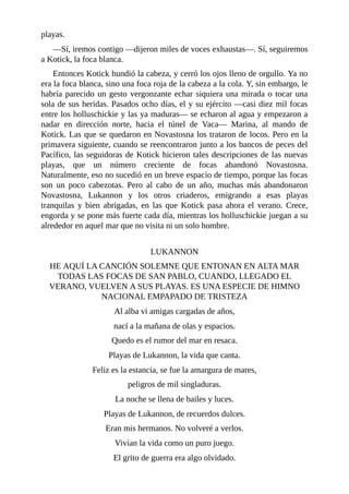 playas.
––Sí, iremos contigo ––dijeron miles de voces exhaustas––. Sí, seguiremos
a Kotick, la foca blanca.
Entonces Kotick hundió la cabeza, y cerró los ojos lleno de orgullo. Ya no
era la foca blanca, sino una foca roja de la cabeza a la cola. Y, sin embargo, le
habría parecido un gesto vergonzante echar siquiera una mirada o tocar una
sola de sus heridas. Pasados ocho días, el y su ejército ––casi diez mil focas
entre los holluschickie y las ya maduras–– se echaron al agua y empezaron a
nadar en dirección norte, hacia el túnel de Vaca–– Marina, al mando de
Kotick. Las que se quedaron en Novastosna los trataron de locos. Pero en la
primavera siguiente, cuando se reencontraron junto a los bancos de peces del
Pacífico, las seguidoras de Kotick hicieron tales descripciones de las nuevas
playas, que un número creciente de focas abandonó Novastosna.
Naturalmente, eso no sucedió en un breve espacio de tiempo, porque las focas
son un poco cabezotas. Pero al cabo de un año, muchas más abandonaron
Novastosna, Lukannon y los otros criaderos, emigrando a esas playas
tranquilas y bien abrigadas, en las que Kotick pasa ahora el verano. Crece,
engorda y se pone más fuerte cada día, mientras los holluschickie juegan a su
alrededor en aquel mar que no visita ni un solo hombre.
LUKANNON
HE AQUÍ LA CANCIÓN SOLEMNE QUE ENTONAN EN ALTA MAR
TODAS LAS FOCAS DE SAN PABLO, CUANDO, LLEGADO EL
VERANO, VUELVEN A SUS PLAYAS. ES UNA ESPECIE DE HIMNO
NACIONAL EMPAPADO DE TRISTEZA
Al alba vi amigas cargadas de años,
nací a la mañana de olas y espacios.
Quedo es el rumor del mar en resaca.
Playas de Lukannon, la vida que canta.
Feliz es la estancia, se fue la amargura de mares,
peligros de mil singladuras.
La noche se llena de bailes y luces.
Playas de Lukannon, de recuerdos dulces.
Eran mis hermanos. No volveré a verlos.
Vivían la vida como un puro juego.
El grito de guerra era algo olvidado.
 