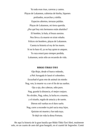 Ya todo eran risas, carreras y cantos.
Playas de Lukannon, cubiertas de hierba, líquenes
profundos, escarchas y niebla.
Espacios abiertos, terrazas pulidas.
Playas de Lukannon, mi tierra querida.
¿Por qué hoy mis hermanos están abatidos?
El hombre, la bala, el brazo asesino.
Nos lleva a la muerte en triste rebaño.
Felices sin hombres, playas de Lukannon.
Cuenta tu historia al rey de los mares.
Si no lo hace él, ya no hay quien te ampare.
Tu raza estará para siempre perdida,
Lukannon, serás sólo un recuerdo de vida.
RIKKI-TIKKI-TAVI
Ojo-Rojo, desde el hueco redondo,
a Piel Arrugada le lanzó el cohombro.
Escuchad el gran reto de animal sin miedo:
Nag, ven, la muerte va a ser el fin de tus sueños.
Ojo a ojo, dos cabezas, odio puro.
Nag, guarda la distancia, el mejor conjuro.
No olvides, Nag, cobra, la lucha es a muerte,
y el triunfo, regalo de astucia y de suerte.
Dieron mil vueltas en el duro suelo.
Nag, corre a esconder tu piel sucia muy lejos.
Quisiste mi muerte y fue toda tuya.
Te dejó sin vida la diosa Fortuna.
He aquí la historia de la gran batalla que Rikki-Tikki-Tavi libró, totalmente
solo, en un cuarto de aseo del gran bungaló, en el cuartel de Segowlee. Contó
 