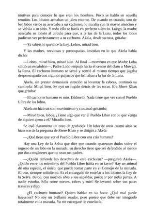 motivos para conocer lo que eran los hombres. Poco se habló en aquella
reunión. Los lobatos armaban un jaleo enorme. De cuando en cuando, uno de
los lobos viejos se acercaba a un cachorro, lo miraba con la mayor atención y
se volvía a su sitio. Y todo ello se hacía en perfecto silencio. Luego, la madre
acercaba su lobato al círculo para que, a la luz de la Luna, todos los lobos
pudieran ver perfectamente a su cachorro. Akela, desde su roca, gritaba:
––Ya sabéis lo que dice la Ley. Lobos, mirad bien.
Y las madres, nerviosas y preocupadas, insistían en lo que Akela había
dicho:
––Lobos, mirad bien, mirad bien. Al final ––momento en que Madre Loba
sintió un escalofrío––, Padre Lobo empujó hacia el centro del claro a Mowgli,
la Rana. El cachorro humano se sentó y sonrió al mismo tiempo que jugaba
despreocupado con algunos guijarros que brillaban a la luz de la Luna.
Akela, sin prestar demasiada atención ni levantar la cabeza, continuó su
cantinela: Mirad bien. Se oyó un rugido detrás de las rocas. Era Shere Khan
que gritaba:
––El cachorro humano es mío. Dádmelo. Nada tiene que ver con el Pueblo
Libre de los lobos.
Akela no hizo un solo movimiento y continuó gritando:
––Mirad bien, lobos. ¿Tiene algo que ver el Pueblo Libre con lo que venga
de alguien ajeno a el? Miradlo bien.
Se oyó claramente un coro de gruñidos. Un lobo de unos cuatro años se
hizo eco de la pregunta de Shere Khan y se dirigió a Akela:
––¿Qué tiene que ver el Pueblo Libre con una cría humana?
Hay una Ley de la Selva que dice que cuando aparezcan dudas sobre el
ingreso de un lobo en la manada, su derecho tiene que ser defendido al menos
por dos congéneres que no sean sus padres.
––¿Quién defiende los derechos de este cachorro? ––preguntó Akela––.
¿Quién entre los miembros del Pueblo Libre habla en su favor? Hay un animal
de otra especie, el único, que puede tomar parte en el Consejo de la manada.
El oso, siempre soñoliento. Es el encargado de enseñar a los lobatos la Ley de
la Selva. Baloo, con muchos años a sus espaldas, puede ir por todas partes. A
nadie estorba. Sólo come nueces, raíces y miel. Se levantó sobre sus patas
traseras y dijo:
––¿El cachorro humano? Quiero hablar en su favor. ¿Qué mal puede
hacernos? No soy un brillante orador, pero pienso que debe ser integrado
totalmente en la manada. Yo me encargaré de enseñarle.
 