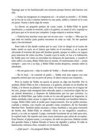 Supongo que se ha familiarizado con nosotros porque hemos sido buenos con
ella.
––Todas las mangostas se comportan así ––le aclaró su marido––. Si Teddy
no la tira de la cola o intenta meterla en una jaula, saldrá y entrará en la casa
sin parar. Vamos a darle algo de comer.
Le dieron un pequeño pedazo de carne cruda. A Rikki-Tikki le gustó
muchísimo, y cuando lo terminó, salió a la galería, se sentó al sol y esponjó su
piel para que se le secara por completo. Luego empezó a sentirse mejor.
––Todavía hay muchas cosas que ver en esta casa ––se dijo––. Más que las
que toda mi familia junta podría encontrar en toda su vida. Yo me quedaré
aquí y las encontraré.
Pasó todo el día dando vueltas por la casa. Casi se ahogó en el cuarto de
baño, metió su nariz en el tintero que había en el escritorio, y se la quemó
oliscando el extremo del puro del hombre grande, porque se subió a su regazo
para enterarse de cómo escribía. Cuando cayó la tarde, se fue a la habitación
de Teddy para ver cómo se encendían las lámparas de queroseno, y cuando el
niño subió a la cama, Rikki-Tikki hizo lo mismo. El matrimonio entró ––como
siempre–– para ver a su hijo, y Rikki-Tikki estaba despierta, sentada sobre la
almohada.
––No me gusta eso ––dijo la madre de Teddy––. Puede morder al niño.
––No lo hará ––le contestó el padre––. Teddy está más seguro con este
pequeño animal que con un perro de presa. Si ahora entrara una serpiente...
Pero la madre de Teddy no quería ni pensar en algo tan horrible. Por la
mañana, Rikki-Tikki se fue a desayunar a la galería, sentada en un hombro de
Teddy, y le dieron un plátano y huevo duro. Se sentó por turno en el regazo de
los tres, porque toda mangosta bien educada aspira a convertirse algún día en
un animal doméstico, y disponer de habitaciones por las que corretear. La
madre de RikkiTikki, que había vivido en la casa del general en Segowlee, le
había enseñado cómo actuar si algún día se encontraba con hombres blancos.
Luego, Rikki-Tikki salió al jardín para inspeccionarlo. Era un jardín enorme,
cuidado a medias, con rosales tan grandes como cenadores, de los llamados
Marshal Niel. También había naranjos y limas, bambúes y una gran extensión
de hierba alta. Rikki-Tikki se relamió: «Esto es un magnífico cazadero»,
pensó, y su cola se esponjó. Luego, corriendo locamente de un lado para otro,
lo exploró todo. De repente oyó unas voces lastimeras que salían de un espino.
Eran Darzee, el pájaro-sastre, y su esposa. Su nido era precioso. Habían cosido
dos grandes hojas y habían llenado el hueco de algodón y pelusa. El nido se
balanceaba, mientras ellos, sentados en los bordes, lloraban.
––¿Qué pasa? ––les preguntó Rikki-Tikki.
 