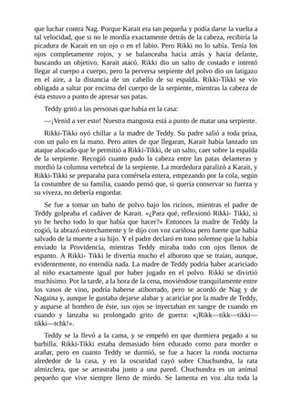 que luchar contra Nag. Porque Karait era tan pequeña y podía darse la vuelta a
tal velocidad, que si no le mordía exactamente detrás de la cabeza, recibiría la
picadura de Karait en un ojo o en el labio. Pero Rikki no lo sabía. Tenía los
ojos completamente rojos, y se balanceaba hacia atrás y hacia delante,
buscando un objetivo. Karait atacó. Rikki dio un salto de costado e intentó
llegar al cuerpo a cuerpo, pero la perversa serpiente del polvo dio un latigazo
en el aire, a la distancia de un cabello de su espalda. Rikki-Tikki se vio
obligada a saltar por encima del cuerpo de la serpiente, mientras la cabeza de
ésta estuvo a punto de apresar sus patas.
Teddy gritó a las personas que había en la casa:
––¡Venid a ver esto! Nuestra mangosta está a punto de matar una serpiente.
Rikki-Tikki oyó chillar a la madre de Teddy. Su padre salió a toda prisa,
con un palo en la mano. Pero antes de que llegaran, Karait había lanzado un
ataque alocado que le permitió a Rikki-Tikki, de un salto, caer sobre la espalda
de la serpiente. Recogió cuanto pudo la cabeza entre las patas delanteras y
mordió la columna vertebral de la serpiente. La mordedura paralizó a Karait, y
Rikki-Tikki se preparaba para comérsela entera, empezando por la cola, según
la costumbre de su familia, cuando pensó que, si quería conservar su fuerza y
su viveza, no debería engordar.
Se fue a tomar un baño de polvo bajo los ricinos, mientras el padre de
Teddy golpeaba el cadáver de Karait. «¿Para qué, reflexionó Rikki- Tikki, si
yo he hecho todo lo que había que hacer?» Entonces la madre de Teddy la
cogió, la abrazó estrechamente y le dijo con voz cariñosa pero fuerte que había
salvado de la muerte a su hijo. Y el padre declaró en tono solemne que la había
enviado la Providencia, mientras Teddy miraba todo con ojos llenos de
espanto. A Rikki- Tikki le divertía mucho el alboroto que se traían, aunque,
evidentemente, no entendía nada. La madre de Teddy podría haber acariciado
al niño exactamente igual por haber jugado en el polvo. Rikki se divirtió
muchísimo. Por la tarde, a la hora de la cena, moviéndose tranquilamente entre
los vasos de vino, podría haberse atiborrado, pero se acordó de Nag y de
Nagaina y, aunque le gustaba dejarse alabar y acariciar por la madre de Teddy,
y auparse al hombro de éste, sus ojos se inyectaban en sangre de cuando en
cuando y lanzaba su prolongado grito de guerra: «¡Rikk––tikk––tikki––
tikki––tchk!».
Teddy se la llevó a la cama, y se empeñó en que durmiera pegado a su
barbilla. Rikki-Tikki estaba demasiado bien educado como para morder o
arañar, pero en cuanto Teddy se durmió, se fue a hacer la ronda nocturna
alrededor de la casa, y en la oscuridad cayó sobre Chuchundra, la rata
almizclera, que se arrastraba junto a una pared. Chuchundra es un animal
pequeño que vive siempre lleno de miedo. Se lamenta en voz alta toda la
 