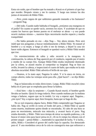 Entra sin ruido, que el hombre que ha matado a Karait es el primero al que hay
que morder. Después vienes y me lo cuentas. Y luego nos iremos las dos
juntas al encuentro de Rikki-Tikki.
––Pero ¿estás segura de que saldremos ganando matando a los humanos?
––preguntó Nag.
––Del todo. Cuando nadie habitaba el bungaló, ¿teníamos una mangosta en
el jardín? En cuanto se quede vacío, seremos los reyes. Y acuérdate de que en
cuanto los huevos que hemos puesto en el melonar se abran ––y eso puede
ocurrir mañana mismo––, nuestros hijos necesitarán mucho espacio y mucha
tranquilidad.
––No había pensado en eso ––dijo Nag––. Voy ahora mismo. Pero será
inútil que nos pongamos a buscar inmediatamente a Rikki-Tikki. Yo mataré al
hombre y a su mujer, y luego al niño si me da tiempo, y dejaré la casa sin
hacer ruido alguno. Entonces el bungaló se quedará vacío y Rikki-Tikki tendrá
que irse.
Un estremecimiento de rabia y odio recorrió a la mangosta. A
continuación, la cabeza de Nag apareció por el conducto, seguida por el metro
y medio de su cuerpo frío. Aunque Rikki-Tikki estaba totalmente dominado
por la cólera, se asustó mucho al comprobar su longitud. Nag se hizo un
ovillo, levantó la cabeza, e inspeccionó el cuarto de baño, que estaba en la más
absoluta oscuridad. Rikki-Tikki advertía el brillo de sus ojos.
––Veamos, si la mato aquí, Nagaina lo sabrá. Y si la ataco en tierra, en
campo abierto, todas las ventajas serán para ella. ¿Qué hacer? ––se dijo Rikki-
Tikki.
Nag se balanceaba en todas direcciones. Luego, Rikki-Tikki escuchó cómo
bebía en el jarro que se empleaba para llenar la bañera.
––Está bien ––dijo la serpiente––. Cuando Karait murió, el hombre gordo
llevaba un bastón. Quizá lo tenga todavía. Pero cuando mañana por la mañana
venga a bañarse, seguro que no lo tendrá. Le voy a esperar aquí. Nagaina...
¿me oyes? Voy a esperar aquí, bien fresquito, hasta que se haga de día.
No se oyó respuesta alguna fuera. Rikki-Tikki comprendió que Nagaina se
había ido. Nag se ovilló en torno al fondo del jarro, y Rikki-Tikki se quedó
como muerto, totalmente quieto donde se encontraba. Al cabo de una hora se
puso en movimiento, músculo tras músculo, y avanzó hacia el jarro. Nag
estaba dormido, y Rikki- Tikki tuvo tiempo de mirar su espalda poderosa, y de
buscar el mejor sitio para hacer presa en el. «Si no le rompo los riñones con el
primer ataque ––pensó Rikki––, mantendrá la capacidad de lucha. Y si lucha...
adiós, Rikki.» Consideró el grosor del cuello bajo la capucha. Era demasiado
para el. Y una mordedura cerca de la cola no conseguiría mas que enfurecer a
 
