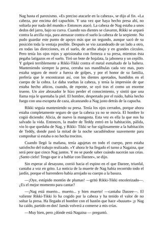 Nag hasta el paroxismo. «Es preciso atacarle en la cabeza», se dijo al fin. «La
cabeza, por encima del capuchón. Y una vez que haya hecho presa ahí, no
soltarla por nada del mundo.» Entonces atacó. La cabeza de Nag estaba a unos
dedos del jarro, bajo su curva. Cuando sus dientes se clavaron, Rikki se arqueó
contra la arcilla roja, para atenazar contra el suelo la cabeza de la serpiente. No
pudo guardar este punto de apoyo más que un segundo, aunque sacó de su
posición toda la ventaja posible. Después se vio zarandeado de un lado a otro,
en todas las direcciones, en el suelo, de arriba abajo y en grandes círculos.
Pero tenía los ojos rojos y aprisionaba con firmeza a su presa, mientras ésta
pegaba latigazos en el suelo. Tiró un bote de hojalata, la jabonera y un cepillo.
Y golpeó terriblemente a Rikki-Tikki contra el metal esmaltado de la bañera.
Manteniendo siempre la presa, cerraba sus mandíbulas cada vez mas, pues
estaba seguro de morir a fuerza de golpes, y por el honor de su familia,
prefería que le encontraran así, con los dientes apretados, hundidos en el
cuerpo de la cobra. Le daba vueltas la cabeza, y tenía la impresión de que
estaba hecho añicos, cuando, de repente, se oyó tras el como un enorme
trueno. Un aire abrasador le hizo perder el conocimiento, y sintió que una
llama roja le quemaba la piel. El hombre, despertado por el ruido, había hecho
fuego con una escopeta de caza, alcanzando a Nag justo detrás de la capucha.
Rikki seguía manteniendo su presa. Tenía los ojos cerrados, porque ahora
estaba completamente seguro de que la cabeza ya no se movía. El hombre lo
cogió diciendo: Alicia, de nuevo la mangosta. Esta vez es ella la que nos ha
salvado la vida. Entonces, la madre de Teddy entró en la habitación, pálida,
vio lo que quedaba de Nag, y Rikki- Tikki se fue sigilosamente a la habitación
de Teddy, donde pasó la mitad de la noche sacudiéndose suavemente para
comprobar si estaba o no hecha trocitos.
Cuando llegó la mañana, tenía agujetas en todo el cuerpo, pero estaba
satisfecho del trabajo realizado. «Y ahora le ha llegado el turno a Nagaina, que
será peor que cinco Nag juntos. Y no se puede saber cuándo nacerán sus crías.
¡Santo cielo! Tengo que ir a hablar con Darzee», se dijo.
Sin esperar al desayuno, corrió hacia el espino en el que Darzee, triunfal,
cantaba a voz en grito. La noticia de la muerte de Nag había recorrido todo el
jardín, porque el barrendero había arrojado su cuerpo a la basura.
––¡Oye, estúpido montón de plumas! ––gritó Rikki-Tikki encolerizado––.
¿Es el mejor momento para cantar?
––¡Nag está muerto... muerto... y bien muerto! ––cantaba Darzee––. El
valiente Rikki-Tikki lo ha cogido por la cabeza y ha tenido el valor de no
soltar la presa. Ha llegado el hombre con el bastón que hace «buuum» ¡y Nag
ha caído, partido en dos! Jamás volverá a comerse a mis crías.
––Muy bien, pero ¿dónde está Nagaina –– preguntó.
 