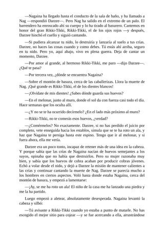 ––Nagaina ha llegado hasta el conducto de la sala de baño, y ha llamado a
Nag ––respondió Darzee––. Pero Nag ha salido en el extremo de un palo. El
barrendero ha enroscado ahí su cuerpo y lo ha tirado al basurero. Cantemos en
honor del gran Rikki-Tikki, Rikki-Tikki, el de los ojos rojos ––y después,
Darzee hinchó el cuello y siguió cantando.
––Si pudiera alcanzar tu nido, lo destruiría y lanzaría al suelo a tus crías.
Darzee, no haces las cosas cuando y como debes. Tú estás ahí arriba, seguro
en tu nido. Pero yo, aquí abajo, vivo en plena guerra. Deja de cantar un
momento, Darzee.
––Por amor al grande, al hermoso Rikki-Tikki, me paro ––dijo Darzee––.
¿Qué te pasa?
––Por tercera vez, ¿dónde se encuentra Nagaina?
––Sobre el montón de basura, cerca de las caballerizas. Llora la muerte de
Nag. ¡Qué grande es Rikki-Tikki, el de los dientes blancos!
––¡Olvídate de mis dientes! ¿Sabes dónde guarda sus huevos?
––En el melonar, junto al muro, donde el sol da con fuerza casi todo el día.
Hace semanas que los oculta allí.
––¿Y no se te ha ocurrido decírmelo? ¿En el lado más próximo al muro?
––Rikki-Tikki, no te comerás esos huevos, ¿verdad?
––¿Comérmelos? No exactamente. Darzee, si no has perdido el juicio por
completo, vete enseguida hacia los establos, simula que se te ha roto un ala, y
haz que Nagaina te persiga hasta este espino. Tengo que ir al melonar, y si
fuera ahora, ella me vería.
Darzee era un poco tonto, incapaz de retener más de una idea en la cabeza.
Y porque sabía que las crías de Nagaina nacían de huevos semejantes a los
suyos, opinaba que no había que destruirlos. Pero su mujer razonaba muy
bien, y sabía que los huevos de cobra acaban por producir cobras jóvenes.
Echó a volar desde el nido, y dejó a Darzee la misión de mantener calientes a
las crías y continuar cantando la muerte de Nag. Darzee se parecía mucho a
los hombres en ciertos aspectos. Voló hasta donde estaba Nagaina, cerca del
montón de basura, y empezó a lamentarse:
––¡Ay, se me ha roto un ala! El niño de la casa me ha lanzado una piedra y
me la ha partido.
Luego empezó a aletear, absolutamente desesperada. Nagaina levantó la
cabeza y silbó:
––Tú avisaste a Rikki-Tikki cuando yo estaba a punto de matarle. No has
escogido el mejor sitio para cojear ––y se fue acercando a ella, arrastrándose
 