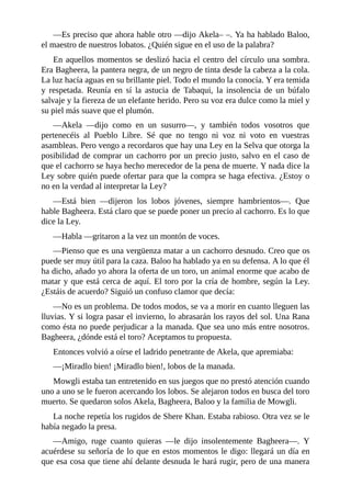 ––Es preciso que ahora hable otro ––dijo Akela– –. Ya ha hablado Baloo,
el maestro de nuestros lobatos. ¿Quién sigue en el uso de la palabra?
En aquellos momentos se deslizó hacia el centro del círculo una sombra.
Era Bagheera, la pantera negra, de un negro de tinta desde la cabeza a la cola.
La luz hacía aguas en su brillante piel. Todo el mundo la conocía. Y era temida
y respetada. Reunía en sí la astucia de Tabaqui, la insolencia de un búfalo
salvaje y la fiereza de un elefante herido. Pero su voz era dulce como la miel y
su piel más suave que el plumón.
––Akela ––dijo como en un susurro––, y también todos vosotros que
pertenecéis al Pueblo Libre. Sé que no tengo ni voz ni voto en vuestras
asambleas. Pero vengo a recordaros que hay una Ley en la Selva que otorga la
posibilidad de comprar un cachorro por un precio justo, salvo en el caso de
que el cachorro se haya hecho merecedor de la pena de muerte. Y nada dice la
Ley sobre quién puede ofertar para que la compra se haga efectiva. ¿Estoy o
no en la verdad al interpretar la Ley?
––Está bien ––dijeron los lobos jóvenes, siempre hambrientos––. Que
hable Bagheera. Está claro que se puede poner un precio al cachorro. Es lo que
dice la Ley.
––Habla ––gritaron a la vez un montón de voces.
––Pienso que es una vergüenza matar a un cachorro desnudo. Creo que os
puede ser muy útil para la caza. Baloo ha hablado ya en su defensa. A lo que él
ha dicho, añado yo ahora la oferta de un toro, un animal enorme que acabo de
matar y que está cerca de aquí. El toro por la cría de hombre, según la Ley.
¿Estáis de acuerdo? Siguió un confuso clamor que decía:
––No es un problema. De todos modos, se va a morir en cuanto lleguen las
lluvias. Y si logra pasar el invierno, lo abrasarán los rayos del sol. Una Rana
como ésta no puede perjudicar a la manada. Que sea uno más entre nosotros.
Bagheera, ¿dónde está el toro? Aceptamos tu propuesta.
Entonces volvió a oírse el ladrido penetrante de Akela, que apremiaba:
––¡Miradlo bien! ¡Miradlo bien!, lobos de la manada.
Mowgli estaba tan entretenido en sus juegos que no prestó atención cuando
uno a uno se le fueron acercando los lobos. Se alejaron todos en busca del toro
muerto. Se quedaron solos Akela, Bagheera, Baloo y la familia de Mowgli.
La noche repetía los rugidos de Shere Khan. Estaba rabioso. Otra vez se le
había negado la presa.
––Amigo, ruge cuanto quieras ––le dijo insolentemente Bagheera––. Y
acuérdese su señoría de lo que en estos momentos le digo: llegará un día en
que esa cosa que tiene ahí delante desnuda le hará rugir, pero de una manera
 