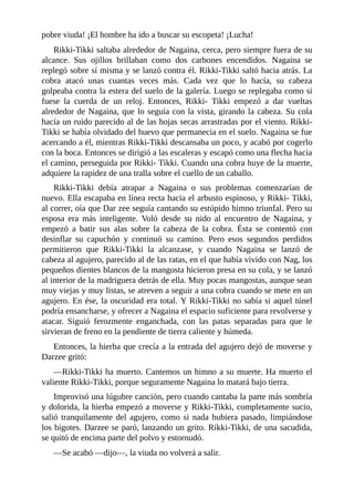 pobre viuda! ¡El hombre ha ido a buscar su escopeta! ¡Lucha!
Rikki-Tikki saltaba alrededor de Nagaina, cerca, pero siempre fuera de su
alcance. Sus ojillos brillaban como dos carbones encendidos. Nagaina se
replegó sobre sí misma y se lanzó contra él. Rikki-Tikki saltó hacia atrás. La
cobra atacó unas cuantas veces más. Cada vez que lo hacía, su cabeza
golpeaba contra la estera del suelo de la galería. Luego se replegaba como si
fuese la cuerda de un reloj. Entonces, Rikki- Tikki empezó a dar vueltas
alrededor de Nagaina, que lo seguía con la vista, girando la cabeza. Su cola
hacía un ruido parecido al de las hojas secas arrastradas por el viento. Rikki-
Tikki se había olvidado del huevo que permanecia en el suelo. Nagaina se fue
acercando a él, mientras Rikki-Tikki descansaba un poco, y acabó por cogerlo
con la boca. Entonces se dirigió a las escaleras y escapó como una flecha hacia
el camino, perseguida por Rikki- Tikki. Cuando una cobra huye de la muerte,
adquiere la rapidez de una tralla sobre el cuello de un caballo.
Rikki-Tikki debía atrapar a Nagaina o sus problemas comenzarían de
nuevo. Ella escapaba en línea recta hacia el arbusto espinoso, y Rikki- Tikki,
al correr, oía que Dar zee seguía cantando su estúpido himno triunfal. Pero su
esposa era más inteligente. Voló desde su nido al encuentro de Nagaina, y
empezó a batir sus alas sobre la cabeza de la cobra. Ésta se contentó con
desinflar su capuchón y continuó su camino. Pero esos segundos perdidos
permitieron que Rikki-Tikki la alcanzase, y cuando Nagaina se lanzó de
cabeza al agujero, parecido al de las ratas, en el que había vivido con Nag, los
pequeños dientes blancos de la mangosta hicieron presa en su cola, y se lanzó
al interior de la madriguera detrás de ella. Muy pocas mangostas, aunque sean
muy viejas y muy listas, se atreven a seguir a una cobra cuando se mete en un
agujero. En ése, la oscuridad era total. Y Rikki-Tikki no sabía si aquel túnel
podría ensancharse, y ofrecer a Nagaina el espacio suficiente para revolverse y
atacar. Siguió ferozmente enganchada, con las patas separadas para que le
sirvieran de freno en la pendiente de tierra caliente y húmeda.
Entonces, la hierba que crecía a la entrada del agujero dejó de moverse y
Darzee gritó:
––Rikki-Tikki ha muerto. Cantemos un himno a su muerte. Ha muerto el
valiente Rikki-Tikki, porque seguramente Nagaina lo matará bajo tierra.
Improvisó una lúgubre canción, pero cuando cantaba la parte más sombría
y dolorida, la hierba empezó a moverse y Rikki-Tikki, completamente sucio,
salió tranquilamente del agujero, como si nada hubiera pasado, limpiándose
los bigotes. Darzee se paró, lanzando un grito. Rikki-Tikki, de una sacudida,
se quitó de encima parte del polvo y estornudó.
––Se acabó ––dijo––, la viuda no volverá a salir.
 