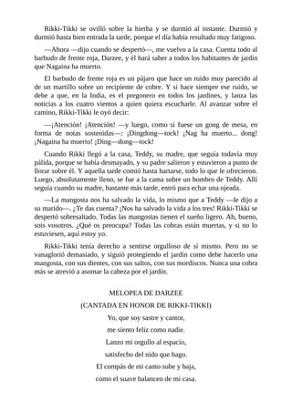 Rikki-Tikki se ovilló sobre la hierba y se durmió al instante. Durmió y
durmió hasta bien entrada la tarde, porque el día había resultado muy fatigoso.
––Ahora ––dijo cuando se despertó––, me vuelvo a la casa. Cuenta todo al
barbudo de frente roja, Darzee, y él hará saber a todos los habitantes de jardín
que Nagaina ha muerto.
El barbudo de frente roja es un pájaro que hace un ruido muy parecido al
de un martillo sobre un recipiente de cobre. Y si hace siempre ese ruido, se
debe a que, en la India, es el pregonero en todos los jardines, y lanza las
noticias a los cuatro vientos a quien quiera escucharle. Al avanzar sobre el
camino, Rikki-Tikki le oyó decir:
––¡Atención! ¡Atención! ––y luego, como si fuese un gong de mesa, en
forma de notas sostenidas––: ¡Dingdong––tock! ¡Nag ha muerto... dong!
¡Nagaina ha muerto! ¡Ding––dong––tock!
Cuando Rikki llegó a la casa, Teddy, su madre, que seguía todavía muy
pálida, porque se había desmayado, y su padre salieron y estuvieron a punto de
llorar sobre él. Y aquella tarde comió hasta hartarse, todo lo que le ofrecieron.
Luego, absolutamente lleno, se fue a la cama sobre un hombro de Teddy. Allí
seguía cuando su madre, bastante más tarde, entró para echar una ojeada.
––La mangosta nos ha salvado la vida, lo mismo que a Teddy ––le dijo a
su marido––. ¿Te das cuenta? ¡Nos ha salvado la vida a los tres! Rikki-Tikki se
despertó sobresaltado. Todas las mangostas tienen el sueño ligero. Ah, bueno,
sois vosotros. ¿Qué os preocupa? Todas las cobras están muertas, y si no lo
estuviesen, aquí estoy yo.
Rikki-Tikki tenía derecho a sentirse orgulloso de sí mismo. Pero no se
vanaglorió demasiado, y siguió protegiendo el jardín como debe hacerlo una
mangosta, con sus dientes, con sus saltos, con sus mordiscos. Nunca una cobra
más se atrevió a asomar la cabeza por el jardín.
MELOPEA DE DARZEE
(CANTADA EN HONOR DE RIKKI-TIKKI)
Yo, que soy sastre y cantor,
me siento feliz como nadie.
Lanzo mi orgullo al espacio,
satisfecho del nido que hago.
El compás de mi canto sube y baja,
como el suave balanceo de mi casa.
 