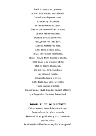 Arrullar puedo a tus pequeños,
madre. Sube tu canto hasta el cielo.
Ya no hay mal que nos azote.
La muerte y su capirote
se fueron de nuestro jardín.
El terror que se escondía en las rosas,
ya no es más que una cosa
muerta y arrojada al estiércol.
Pero, ¿quién nos libró de él?
Dime su nombre y su nido.
Rikki-Tikki, siempre presta,
Rikki, con sus ojos encendidos,
Rikki-Tikki, la de los blancos colmillos,
Rikki-Tikki, la de ojos encendidos.
Que los pájaros la agasajen,
con sus colas bien extendidas.
Las notas del ruiseñor
se harán homenaje y preces.
Rikki-Tikki, la de ojos encendidos
y cola siempre henchida.
(En este punto, Rikki-Tikki interrumpió a Darzee
y se ha perdido el resto de la canción.)
TOOMAI EL DE LOS ELEFANTES
Quiero recordar lo que fui en otro tiempo.
Estoy enfermo de cadena y cuerda.
Recordaré mi antigua fuerza, y en el bosque mis
grandes peleas.
Jamás venderé al hombre mi espalda por un puñado
 