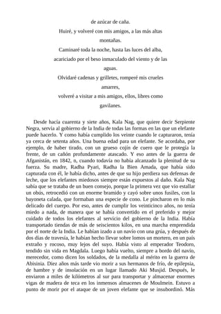 de azúcar de caña.
Huiré, y volveré con mis amigos, a las más altas
montañas.
Caminaré toda la noche, hasta las luces del alba,
acariciado por el beso inmaculado del viento y de las
aguas.
Olvidaré cadenas y grilletes, romperé mis crueles
amarres,
volveré a visitar a mis amigos, ellos, libres como
gavilanes.
Desde hacía cuarenta y siete años, Kala Nag, que quiere decir Serpiente
Negra, servía al gobierno de la India de todas las formas en las que un elefante
puede hacerlo. Y como había cumplido los veinte cuando le capturaron, tenía
ya cerca de setenta años. Una buena edad para un elefante. Se acordaba, por
ejemplo, de haber tirado, con un grueso cojín de cuero que le protegía la
frente, de un cañón profundamente atascado. Y eso antes de la guerra de
Afganistán, en 1842, n, cuando todavía no había alcanzado la plenitud de su
fuerza. Su madre, Radha Pyari, Radha la Bien Amada, que había sido
capturada con él, le había dicho, antes de que su hijo perdiera sus defensas de
leche, que los elefantes miedosos siempre están expuestos al daño. Kala Nag
sabía que se trataba de un buen consejo, porque la primera vez que vio estallar
un obús, retrocedió con un enorme bramido y cayó sobre unos fusiles, con la
bayoneta calada, que formaban una especie de cono. Le pincharon en lo más
delicado del cuerpo. Por eso, antes de cumplir los veinticinco años, no tenía
miedo a nada, de manera que se había convertido en el preferido y mejor
cuidado de todos los elefantes al servicio del gobierno de la India. Había
transportado tiendas de más de seiscientos kilos, en una marcha emprendida
por el norte de la India. Le habían izado a un navío con una grúa, y después de
dos días de travesía, le habían hecho llevar sobre lomos un mortero, en un país
extraño y rocoso, muy lejos del suyo. Había visto al emperador Teodoro,
tendido sin vida en Magdala. Luego había vuelto, siempre a bordo del navío,
merecedor, como dicen los soldados, de la medalla al mérito en la guerra de
Abisinia. Diez años más tarde vio morir a sus hermanos de frío, de epilepsia,
de hambre y de insolación en un lugar llamado Aki Musjid. Después, le
enviaron a miles de kilómetros al sur para transportar y almacenar enormes
vigas de madera de teca en los inmensos almacenes de Moulmein. Estuvo a
punto de morir por el ataque de un joven elefante que se insubordinó. Más
 