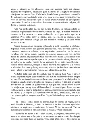 tarde, le retiraron de los almacenes para que ayudara, junto con algunas
docenas de congéneres, entrenados para esa tarea, en la captura de elefantes
salvajes en los montes Gato. En la India, los elefantes gozan de una protección
del gobierno, que ha dictado unas leyes muy severas para conseguirlo. Hay
todo un servicio ministerial que se ocupa exclusivamente de perseguirlos,
capturarlos, domarlos y enviarlos a los cuatro puntos cardinales del país, allí
donde se necesite su trabajo.
Kala Nag medía algo más de tres metros de altura. Le habían cortado las
colmillos, dejándoselos de un metro y medio de largo. Y habían rodeado el
extremo de los mismos con unos anillos de cobre, para evitar que se le
astillaran. Pero podía hacer lo mismo, con esa especie de muñones, que
cualquier otro elefante salvaje con sus colmillos enteros y afilados como
puntas de acero.
Pasaba interminables semanas obligando a subir montañas a elefantes
dispersos, orientándolos con grandes precauciones, hasta que los cuarenta o
cincuenta monstruos salvajes eran engañados, penetraban en la última
corraliza, y la enorme puerta, formada por gruesos troncos, caía con estrépito
detrás del último, impidiéndoles toda posibilidad de huida. A una señal dada,
Kala Nag entraba en aquella especie de pandemonium inquieto y bramador,
normalmente de noche, cuando la luz vacilante de las antorchas dificulta el
cálculo de las distancias, escogía al adulto mayor y más agresivo, y le reducía
al silencio a fuerza de golpes y topetazos, mientras los hombres, montados en
otros elefantes, inmovilizaban con cuerdas a los más pequeños.
No había nada en el arte de combatir que no supiera Kala Nag, el viejo y
astuto Serpiente Negra, pues en más de una ocasión había hecho frente a tigres
heridos. Enroscaba cuidadosamente la trompa, para ponerla al abrigo de todo
peligro, y lanzaba al aire, tirándolo de costado, al temible felino, con un rápido
movimiento de cabeza, un golpe como de hoz que había inventado él mismo.
Lo arrojaba por tierra y se arrodillaba sobre él con todo el peso de sus enormes
rodillas, hasta la muerte del peligroso animal, momento que acompañaba con
un suspiro y un rugido. Allí quedaba sobre la tierra, abandonada, una masa
casi viscosa, peluda y rayada, que Kala Nag se limitaba luego a arrastrar por la
cola.
––Sí ––decía Toomai padre, su cornac, hijo de Toomai el Negro, que lo
había llevado a Abisinia, y nieto de Toomai el de los Elefantes, que había
asistido a su captura––, a nada teme Serpiente Negra, salvo a mí. Tres de
nuestras generaciones lo han alimentado y cuidado, y verá una cuarta.
––También me teme a mí ––dijo Toomai, el pequeño, estirándose para
mostrar su altura, que sobrepasaría escasamente un metro veinte; llevaba por
toda ropa un trapo liado al cuerpo. Tenía diez años. Era el hijo mayor de
 