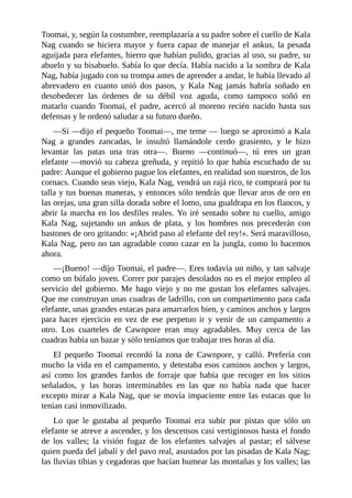 Toomai, y, según la costumbre, reemplazaría a su padre sobre el cuello de Kala
Nag cuando se hiciera mayor y fuera capaz de manejar el ankus, la pesada
aguijada para elefantes, hierro que habían pulido, gracias al uso, su padre, su
abuelo y su bisabuelo. Sabía lo que decía. Había nacido a la sombra de Kala
Nag, había jugado con su trompa antes de aprender a andar, le había llevado al
abrevadero en cuanto unió dos pasos, y Kala Nag jamás habría soñado en
desobedecer las órdenes de su débil voz aguda, como tampoco soñó en
matarlo cuando Toomai, el padre, acercó al moreno recién nacido hasta sus
defensas y le ordenó saludar a su futuro dueño.
––Sí ––dijo el pequeño Toomai––, me teme –– luego se aproximó a Kala
Nag a grandes zancadas, le insultó llamándole cerdo grasiento, y le hizo
levantar las patas una tras otra––. Bueno ––continuó––, tú eres un gran
elefante ––movió su cabeza greñuda, y repitió lo que había escuchado de su
padre: Aunque el gobierno pague los elefantes, en realidad son nuestros, de los
cornacs. Cuando seas viejo, Kala Nag, vendrá un rajá rico, te comprará por tu
talla y tus buenas maneras, y entonces sólo tendrás que llevar aros de oro en
las orejas, una gran silla dorada sobre el lomo, una gualdrapa en los flancos, y
abrir la marcha en los desfiles reales. Yo iré sentado sobre tu cuello, amigo
Kala Nag, sujetando un ankus de plata, y los hombres nos precederán con
bastones de oro gritando: «¡Abrid paso al elefante del rey!». Será maravilloso,
Kala Nag, pero no tan agradable como cazar en la jungla, como lo hacemos
ahora.
––¡Bueno! ––dijo Toomai, el padre––. Eres todavía un niño, y tan salvaje
como un búfalo joven. Correr por parajes desolados no es el mejor empleo al
servicio del gobierno. Me hago viejo y no me gustan los elefantes salvajes.
Que me construyan unas cuadras de ladrillo, con un compartimento para cada
elefante, unas grandes estacas para amarrarlos bien, y caminos anchos y largos
para hacer ejercicio en vez de ese perpetuo ir y venir de un campamento a
otro. Los cuarteles de Cawnpore eran muy agradables. Muy cerca de las
cuadras había un bazar y sólo teníamos que trabajar tres horas al día.
El pequeño Toomai recordó la zona de Cawnpore, y calló. Prefería con
mucho la vida en el campamento, y detestaba esos caminos anchos y largos,
así como los grandes fardos de forraje que había que recoger en los sitios
señalados, y las horas interminables en las que no había nada que hacer
excepto mirar a Kala Nag, que se movía impaciente entre las estacas que lo
tenían casi inmovilizado.
Lo que le gustaba al pequeño Toomai era subir por pistas que sólo un
elefante se atreve a ascender, y los descensos casi vertiginosos hasta el fondo
de los valles; la visión fugaz de los elefantes salvajes al pastar; el sálvese
quien pueda del jabalí y del pavo real, asustados por las pisadas de Kala Nag;
las lluvias tibias y cegadoras que hacían humear las montañas y los valles; las
 