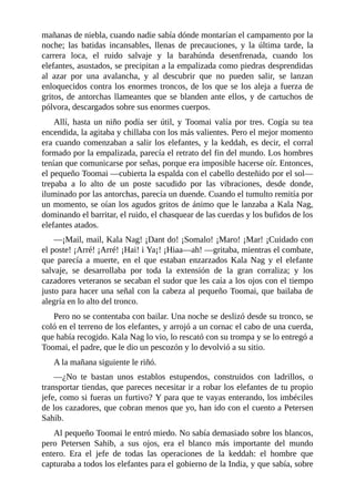 mañanas de niebla, cuando nadie sabía dónde montarían el campamento por la
noche; las batidas incansables, llenas de precauciones, y la última tarde, la
carrera loca, el ruido salvaje y la barahúnda desenfrenada, cuando los
elefantes, asustados, se precipitan a la empalizada como piedras desprendidas
al azar por una avalancha, y al descubrir que no pueden salir, se lanzan
enloquecidos contra los enormes troncos, de los que se los aleja a fuerza de
gritos, de antorchas llameantes que se blanden ante ellos, y de cartuchos de
pólvora, descargados sobre sus enormes cuerpos.
Allí, hasta un niño podía ser útil, y Toomai valía por tres. Cogía su tea
encendida, la agitaba y chillaba con los más valientes. Pero el mejor momento
era cuando comenzaban a salir los elefantes, y la keddah, es decir, el corral
formado por la empalizada, parecía el retrato del fin del mundo. Los hombres
tenían que comunicarse por señas, porque era imposible hacerse oír. Entonces,
el pequeño Toomai ––cubierta la espalda con el cabello desteñido por el sol––
trepaba a lo alto de un poste sacudido por las vibraciones, desde donde,
iluminado por las antorchas, parecía un duende. Cuando el tumulto remitía por
un momento, se oían los agudos gritos de ánimo que le lanzaba a Kala Nag,
dominando el barritar, el ruido, el chasquear de las cuerdas y los bufidos de los
elefantes atados.
––¡Mail, mail, Kala Nag! ¡Dant do! ¡Somalo! ¡Maro! ¡Mar! ¡Cuidado con
el poste! ¡Arré! ¡Arré! ¡Hai! i Ya¡! ¡Hiaa––ah! ––gritaba, mientras el combate,
que parecía a muerte, en el que estaban enzarzados Kala Nag y el elefante
salvaje, se desarrollaba por toda la extensión de la gran corraliza; y los
cazadores veteranos se secaban el sudor que les caía a los ojos con el tiempo
justo para hacer una señal con la cabeza al pequeño Toomai, que bailaba de
alegría en lo alto del tronco.
Pero no se contentaba con bailar. Una noche se deslizó desde su tronco, se
coló en el terreno de los elefantes, y arrojó a un cornac el cabo de una cuerda,
que había recogido. Kala Nag lo vio, lo rescató con su trompa y se lo entregó a
Toomai, el padre, que le dio un pescozón y lo devolvió a su sitio.
A la mañana siguiente le riñó.
––¿No te bastan unos establos estupendos, construidos con ladrillos, o
transportar tiendas, que pareces necesitar ir a robar los elefantes de tu propio
jefe, como si fueras un furtivo? Y para que te vayas enterando, los imbéciles
de los cazadores, que cobran menos que yo, han ido con el cuento a Petersen
Sahib.
Al pequeño Toomai le entró miedo. No sabía demasiado sobre los blancos,
pero Petersen Sahib, a sus ojos, era el blanco más importante del mundo
entero. Era el jefe de todas las operaciones de la keddah: el hombre que
capturaba a todos los elefantes para el gobierno de la India, y que sabía, sobre
 