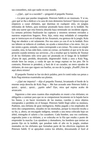 sus costumbres, más que nadie en este mundo.
––¿Qué... qué va a suceder? ––preguntó el pequeño Toomai.
––Lo peor que puedas imaginarte. Petersen Sahib es un insensato. Y si no,
¿por qué se iba a dedicar a la caza de esos demonios furiosos? Quizá exija que
empieces a cazar elefantes, que duermas en cualquier sitio, en junglas
infestadas de fiebres, para terminar pisoteado hasta morir en la keddah. Ha
sido una suerte que esta historia absurda haya terminado sin incidente alguno.
La semana próxima finalizarán las capturas y nosotros seremos enviados a
nuestros respectivos hogares. Pero, hijo, estoy muy enfadado al comprobar
que te inmiscuyes en el trabajo de los Assamais, esa gentuza de la jungla. Kala
Nag me obedece a mí solamente. Por eso entro yo con él en la keddah. Pero
sus labores se reducen al combate, no ayuda a inmovilizar a los otros. Así, yo
me siento a gusto, sentado, como corresponde a un cornac. No como un simple
cazador, sino, lo has oído bien, como un cornac, un hombre al que se le da una
pensión cuando termina sus servicios. ¿Va a resultar que la familia de Toomai
el de los Elefantes sólo sirve para ser pisoteada en el fango de la keddah?
¡Fuera de aquí, perdido, desastrado, degenerado! Anda y asea a Kala Nag,
mírale bien las orejas, y cuida de que no tenga espinas en los pies. De lo
contrario, Petersen te prenderá, y hará de ti un cazador, un mero ojeador de
elefantes, de esos que siguen sus huellas, un oso de la jungla. ¡Puafffl ¡Vete de
aquí ahora mismo!
El pequeño Toomai se fue sin decir palabra, pero le contó todas sus penas a
Kala Nag mientras examinaba sus plantas.
––¿Qué me importa? ––dijo el pequeño Toomai, levantando el borde de la
enorme oreja derecha de Kala Nag––. Me han acusado ante Petersen Sahib y
quizá... quizá... quizá... ¿quién sabe? Oye, mira qué espina acabo de
arrancarte.
Siguieron a éste unos cuantos días empleados en reunir a los elefantes; en
obligarlos a caminar para que no se comportaran locamente en la bajada hacia
los llanos, y en hacer inventario de las mantas, cuerdas y otros objetos
estropeados o perdidos en el bosque. Petersen Sahib llegó sobre su montura,
Pudmini, una elefanta de gran inteligencia. Había pagado a los empleados de
otros dos campamentos, situados en las montañas, porque la estación tocaba a
su fin, y, ahora, un encargado indígena, sentado a una mesa colocada bajo un
árbol, entregaba el salario a los cazadores. Cada hombre, una vez conforme,
regresaba junto a su elefante, y se colocaba en la fila que estaba a punto de
emprender la marcha. Los ojeadores y domadores, los hombres que tenían un
puesto fijo en la keddah, que pasaban todo el año en la jungla, estaban
montados en los elefantes que formaban parte de los efectivos regulares de
Petersen Sahib. O se apoyaban contra los árboles, descansando el fusil al
 