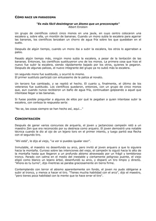 CÓMO NACE UN PARADIGMA
"Es más fácil desintegrar un átomo que un preconcepto"
Albert Einstein
Un grupo de científicos colocó cinco monos en una jaula, en cuyo centro colocaron una
escalera y, sobre ella, un montón de bananas. Cuando un mono subía la escalera para agarrar
las bananas, los científicos lanzaban un chorro de agua fría sobre los que quedaban en el
suelo.
Después de algún tiempo, cuando un mono iba a subir la escalera, los otros lo agarraban a
palos.
Pasado algún tiempo más, ningún mono subía la escalera, a pesar de la tentación de las
bananas. Entonces, los científicos sustituyeron uno de los monos. La primera cosa que hizo el
nuevo fue subir la escalera, siendo rápidamente bajado por los otros, quienes le pegaron.
Después de algunas palizas, el nuevo integrante del grupo ya no subió más la escalera.
Un segundo mono fue sustituido, y ocurrió lo mismo.
El primer sustituto participó con entusiasmo de la paliza al novato.
Un tercero fue cambiado, y se repitió el hecho. El cuarto y, finalmente, el último de los
veteranos fue sustituido. Los científicos quedaron, entonces, con un grupo de cinco monos
que, aun cuando nunca recibieron un baño de agua fría, continuaban golpeando a aquel que
intentase llegar a las bananas.
Si fuese posible preguntar a algunos de ellos por qué le pegaban a quien intentase subir la
escalera, con certeza la respuesta sería:
"No se, las cosas siempre se han hecho así, aquí..."
CONCENTRACIÓN
Después de ganar varios concursos de arquería, el joven y jactancioso campeón retó a un
maestro Zen que era reconocido por su destreza como arquero. El joven demostró una notable
técnica cuando le dio al ojo de un lejano toro en el primer intento, y luego partió esa flecha
con el segundo tiro.
"Ahí está", le dijo al viejo, "¡a ver si puedes igualar eso!".
Inmutable, el maestro no desenfundo su arco, pero invitó al joven arquero a que lo siguiera
hacia la montaña. Curioso sobre las intenciones del viejo, el campeón lo siguió hacia lo alto de
la montaña hasta que llegaron a un profundo abismo atravesado por un frágil y tembloroso
tronco. Parado con calma en el medio del inestable y ciertamente peligroso puente, el viejo
eligió como blanco un lejano árbol, desenfundó su arco, y disparó un tiro limpio y directo.
"Ahora es tu turno", dijo mientras se paraba graciosamente en tierra firme.
Contemplando con terror el abismo aparentemente sin fondo, el joven no pudo obligarse a
subir al tronco, y menos a hacer el tiro. "Tienes mucha habilidad con el arco", dijo el maestro,
"pero tienes poca habilidad con la mente que te hace errar el tiro".
 