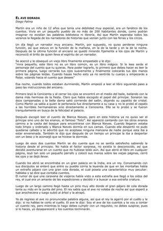 EL AVE DORADA
Diego Palma
Martín era un niño de 12 años que tenía una debilidad muy especial, era un fanático de los
cuentos. Vivía en un pequeño pueblo de no más de 200 habitantes donde, como podrán
imaginar no existían las palabras biblioteca ni librería. Así que Martín esperaba todos los
veranos la llegada de los narradores de historias que venían junto con las ferias y los circos.
Un día llegó un narrador muy anciano. Martín, por supuesto, no quiso perderse ninguna
función, así que estuvo en la función de la mañana, en la de la tarde y en la de la noche.
Después de la última función el anciano se quedó mirando fijamente a los ojos de Martín y
reconoció el brillo de quien lleva el espíritu de un narrador.
Se acercó y le obsequió un viejo libro finamente empastado y le dijo:
“mira pequeño, este libro no es un libro común, es un libro mágico. Si lo lees serás el
personaje del cuento que tu quieras. Para poder lograrlo, lo primero que debes hacer es leer la
primera página, luego cerrarás tus ojos suavemente y finalmente colocarás tus dos manos
sobre las páginas leídas. Cuando hayas hecho esto ya no sentirás tu cuerpo y empezarás a
flotar, volando hacia el cuento que desees”
Esa noche, cuando todos estaban durmiendo, Martín empezó a leer el libro siguiendo paso a
paso las instrucciones del anciano.
Primero leyó la Cenicienta y al cerrar los ojos se encontró en el medio del baile, bailando con la
dama más hermosa de la fiesta. Claro que había escogido el papel del príncipe. Sonaron las
doce campanadas y la bella dama salió corriendo del salón, dejando su zapatito de cristal.
Como Martín ya sabía a quien le pertenecía fue directamente a su casa y no le probó el zapato
a las horribles hermanastras sino directamente a Cenicienta. Ella se lo probó y se fueron
tranquilamente en busca de la felicidad al palacio.
Después escogió leer el cuento de Blanca Nieves, pero en esta historia ya no quiso ser el
príncipe sino uno de los enanos, el famoso “Feliz”. Así apareció cantando con los otros enanos
camino a la casita del bosque para encontrarse con Blanca Nieves. Cuando llegaron estaba
todo limpio y ordenado y Blanca Nieves dormía en sus camas. Cuando ella despertó no pudo
quedarse callado y le advirtió que no aceptase ninguna manzana de nadie porque esta iba a
estar envenenada. También le dijo que después de un tiempo un príncipe la iba a despertar
con un beso y le aconsejó que se hiciese la dormida.
Luego de esos dos cuentos Martín se dio cuenta que no se sentía satisfecho sabiendo la
historia desde el principio. No había el factor sorpresa, no existía lo desconocido, así que
decidió aventurarse en un cuento que no hubiese leído aún. Así que abrió el libro en cualquier
página, leyó tan solo un pequeño párrafo y colocó sus manos sobre las viejas páginas, cerró
los ojos y se dejó llevar.
Cuando los abrió se encontraba en un gran palacio en la India, era un rey. Conversando con
sus discípulos se enteró que entre su pueblo corría la leyenda de que en las montañas había
un extraño pájaro con una gran cola dorada, el cual poseía una característica muy peculiar:
hablaba y se dice que contaba cuentos.
El rumor de que una caravana de viajeros había visto a esta extraña ave llegó a los oídos del
rey, el cual era un amante de las expediciones y decidió ir a buscar a esa extraña criatura.
Luego de un largo camino llegó hasta un pino muy alto donde el gran pájaro de cola dorada
tenía su nido en la punta del pino. El rey sabía que el ave no volaba de noche así que esperó a
que anocheciera y luego subió al árbol y la atrapó.
Ya de regreso el ave no pronunciaba palabra alguna, así que el rey la agarró por el cuello y le
dijo: si no hablas te corto el cuello. El ave le dijo: Soy el ave de los cuentos y te voy a contar
un cuento rey, pero mientras lo hago debes cumplir con un requisito, no debes suspirar, pues
si lo haces, yo desapareceré y los cuentos terminarán.
 