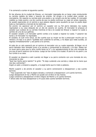 Y le comenzó a contar el siguiente cuento:
En las afueras de la ciudad de Shavar, un mercader regresaba de un largo viaje conduciendo
su carreta repleta de telas y tesoros de oriente. Se dirigía a la ciudad para vender su
mercadería. De repente su carreta pisó una piedra y se rompió una de las ruedas. El mercader
maldijo su mala suerte y se dio cuenta de que no podía continuar su viaje sin antes repararla.
Se quedó esperando en el camino a que pasara alguien para ayudarlo ya que no podía dejar
toda su mercadería a merced de los ladrones.
De pronto vio aparecer por el camino un cazador con su fiel perro labrador, los cuales
regresaban a su casa después de un día de cacería sin suerte. El mercader le propuso al
cazador que cuidase de su carreta mientras el iba a la ciudad de Shavar a reparar la rueda a
cambio de una de sus gallinas.
El cazador aceptó y el mercader partió rumbo a la ciudad a reparar la rueda. Y pasaron las
horas y el mercader no regresaba.
El cazador, el cual vivía cerca, se dio cuenta que su mujer se iba a preocupar mucho por su
retrazo y le dijo a su perro “quédate acá cuidando la carreta, y no dejes que nada suceda, yo
regreso inmediatamente” y así partió a la carrera.
Al cabo de un rato apareció por el camino el mercader con su rueda reparada. Al llegar vio al
perro labrador bien sentado junto a la carreta y comprendió la situación, y le dijo: debes ser
un buen perro para que tu amo confíe tanto en ti” y en agradecimiento le dio una moneda de
oro que el perro sostuvo con la boca. Luego se fue rumbo a la ciudad. El perro lo vio partir y se
fue rumbo a su casa.
El cazador se disponía a salir cuando vio llegar a su perro contento con una moneda de oro,
moviendo la cola.
“Qué haz hecho perro ladrón!” le gritó. “Te dejo cuidando una carreta y robas de la mano que
nos iba a alimentar”.
Cogió un palo y empezó a pegarle, y le pegó tanto que lo mato a palazos.
Martín suspiró y de pronto el cazador y su perro comenzaron a desaparecer y ese cuento
terminó.
- “Haz suspirado rey” dijo el pájaro dorado y comenzó a desaparecer y el cuento terminó.
Luego desapareció el rey y Martín se quedó con el libro en las manos.
Luego comenzó a desaparecer el libro mágico de Martín y el cuento terminó.
Y ahora sólo me toca desaparecer a mí pues este cuento también terminó.
 